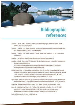 85 
Aguilar, L., et. al. 2002. In Search of the Lost Gender: Equity in Protected Areas. IUCN- ORMA. San José, Costa Rica. 
Aguilar, L. 2004a. Fact Sheet: Fisheries and Aquaculture in Coastal Zones, Gender Makes the Difference. IUCN, USAID, and Chemonics. 
Aguilar, L. 2004b. Fact Sheet: Energy, Gender Makes the Difference. IUCN, USAID, and Chemonics. 
Aguilar, L. et al. 2007. Fact Sheet: Gender and Climate Change. IUCN. 
Aguilar, L. 2008. Analysis of the Status of Gender Mainstreaming in the Main Multilateral Environment Agreements. 
http://www.generoyambiente.org/admin/admin_biblioteca/documentos/ Putting%20Words%20into%20Action%20H.pdf 
Anderson, Cheryl L. Gender Matters: Implications for Climate Variability and Climate Change and Disaster Management in the Pacific Islands, Intercoast Network, Winter 2002, Issue 41, p. 24-25, 39. http://www.crc.uri.edu/download/2002_41_CRC_ GenderPopulationEnvironment.pdf, accessed April 30, 2009. 
Agarwal, B. 2002. Participatory Exclusions, Community Forestry, and Gender: An Analysis for South Asia and a Conceptual Framework. World Development, 29/10:1623-1648. 
Araujo, A.,  Quesada-Aguilar, A. 2007. Fact Sheet: Gender and Bioenergy. IUCN. 
Bala, G., Caldeira, K., Wickett, M., Phillips, T. J., Lobell, D. B., Delire, C.,  A., M. 2007. Combined Climate and Carbon-Cycle Effects of Large-Scale Deforestation. Proceedings of the National Academy of Science, 104/16: 6550-6555. 
Beijing Platform for Action. 2005. Beijing. 
6 
Bibliographic 
references  