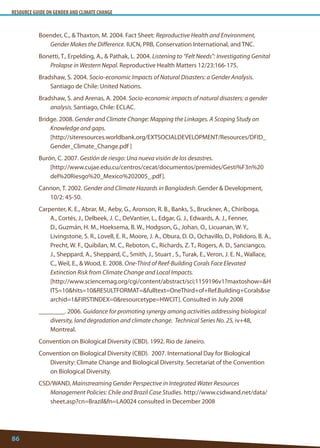 RESOURCE GUIDE ON GENDER AND CLIMATE CHANGE 
86 
Boender, C.,  Thaxton, M. 2004. Fact Sheet: Reproductive Health and Environment, Gender Makes the Difference. IUCN, PRB, Conservation International, and TNC. 
Bonetti, T., Erpelding, A.,  Pathak, L. 2004. Listening to “Felt Needs”: Investigating Genital Prolapse in Western Nepal. Reproductive Health Matters 12/23:166-175. 
Bradshaw, S. 2004. Socio-economic Impacts of Natural Disasters: a Gender Analysis. Santiago de Chile: United Nations. 
Bradshaw, S. and Arenas, A. 2004. Socio-economic impacts of natural disasters: a gender analysis. Santiago, Chile: ECLAC. 
Bridge. 2008. Gender and Climate Change: Mapping the Linkages. A Scoping Study on Knowledge and gaps. 
[http://siteresources.worldbank.org/EXTSOCIALDEVELOPMENT/Resources/DFID_ Gender_Climate_Change.pdf ] 
Burón, C. 2007. Gestión de riesgo: Una nueva visión de los desastres. 
[http://www.cujae.edu.cu/centros/cecat/documentos/premides/Gesti%F3n%20del%20Riesgo%20_Mexico%202005_.pdf]. 
Cannon, T. 2002. Gender and Climate Hazards in Bangladesh. Gender  Development, 10/2: 45-50. 
Carpenter, K. E., Abrar, M., Aeby, G., Aronson, R. B., Banks, S., Bruckner, A., Chiriboga, A., Cortés, J., Delbeek, J. C., DeVantier, L., Edgar, G. J., Edwards, A. J., Fenner, D., Guzmán, H. M., Hoeksema, B. W., Hodgson, G., Johan, O., Licuanan, W. Y., Livingstone, S. R., Lovell, E. R., Moore, J. A., Obura, D. O., Ochavillo, D., Polidoro, B. A., Precht, W. F., Quibilan, M. C., Reboton, C., Richards, Z. T., Rogers, A. D., Sanciangco, J., Sheppard, A., Sheppard, C., Smith, J., Stuart , S., Turak, E., Veron, J. E. N., Wallace, C., Weil, E.,  Wood, E. 2008. One-Third of Reef-Building Corals Face Elevated Extinction Risk from Climate Change and Local Impacts. 
[http://www.sciencemag.org/cgi/content/abstract/sci;1159196v1?maxtoshow=HITS=10hits=10RESULTFORMAT=fulltext=OneThird+of+Ref.Building+Coralssearchid=1FIRSTINDEX=0resourcetype=HWCIT]. Consulted in July 2008 
________. 2006. Guidance for promoting synergy among activities addressing biological diversity, land degradation and climate change. Technical Series No. 25, iv+48, Montreal. 
Convention on Biological Diversity (CBD). 1992. Rio de Janeiro. 
Convention on Biological Diversity (CBD). 2007. International Day for Biological Diversity: Climate Change and Biological Diversity. Secretariat of the Convention on Biological Diversity. 
CSD/WAND, Mainstreaming Gender Perspective in Integrated Water Resources Management Policies: Chile and Brazil Case Studies. http://www.csdwand.net/data/ sheet.asp?cn=Brazilfn=LA0024 consulted in December 2008  