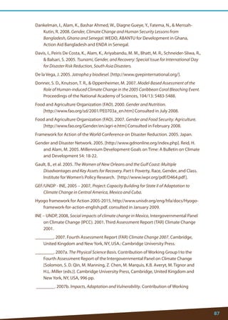 87 
Dankelman, I., Alam, K., Bashar Ahmed, W., Diagne Gueye, Y., Fatema, N.,  Mensah- Kutin, R. 2008. Gender, Climate Change and Human Security Lessons from Bangladesh, Ghana and Senegal. WEDO, ABANTU for Development in Ghana, Action Aid Bangladesh and ENDA in Senegal. 
Davis, I., Peiris De Costa, K., Alam, K., Ariyabandu, M. M., Bhatt, M. R., Schneider-Sliwa, R.,  Balsari, S. 2005. Tsunami, Gender, and Recovery: Special Issue for International Day for Disaster Risk Reduction, South Asia Disasters. 
De la Vega, J. 2005. Jatropha y biodiesel. [http://www.gvepinternational.org/]. 
Donner, S. D., Knutson, T. R.,  Oppenheimer, M. 2007. Model-Based Assessment of the Role of Human-induced Climate Change in the 2005 Caribbean Coral Bleaching Event. Proceedings of the National Academy of Sciences, 104/13: 5483-5488. 
Food and Agriculture Organization (FAO). 2000. Gender and Nutrition. 
[http://www.fao.org/sd/2001/PE0703a_en.htm] Consulted in July 2008. 
Food and Agriculture Organization (FAO). 2007. Gender and Food Security: Agriculture. [http://www.fao.org/Gender/en/agri-e.htm] Consulted in February 2008. 
Framework for Action of the World Conference on Disaster Reduction. 2005. Japan. 
Gender and Disaster Network. 2005. [http://www.gdnonline.org/index.php]. Reid, H. and Alam, M. 2005. Millennium Development Goals on Time: A Bulletin on Climate and Development 54: 18-22. 
Gault, B., et al. 2005. The Women of New Orleans and the Gulf Coast: Multiple Disadvantages and Key Assets for Recovery. Part I: Poverty, Race, Gender, and Class. Institute for Women’s Policy Research. [http://www.iwpr.org/pdf/D464.pdf]. 
GEF/UNDP - INE, 2005 – 2007, Project: Capacity Building for State II of Adaptation to Climate Change in Central America, Mexico and Cuba. 
Hyogo framework for Action 2005-2015, http://www.unisdr.org/eng/hfa/docs/Hyogo- framework-for-action-english.pdf. consulted in January 2009. 
INE – UNDP, 2008, Social impacts of climate change in Mexico, Intergovernmental Panel on Climate Change (IPCC). 2001. Third Assessment Report (TAR) Climate Change 2001. 
________. 2007. Fourth Assessment Report (FAR) Climate Change 2007. Cambridge, United Kingdom and New York, NY, USA.: Cambridge University Press. 
________. 2007a. The Physical Science Basis. Contribution of Working Group I to the Fourth Assessment Report of the Intergovernmental Panel on Climate Change [Solomon, S. D. Qin, M. Manning, Z. Chen, M. Marquis, K.B. Averyt, M. Tignor and H.L. Miller (eds.)]. Cambridge University Press, Cambridge, United Kingdom and New York, NY, USA, 996 pp. 
________. 2007b. Impacts, Adaptation and Vulnerability. Contribution of Working  