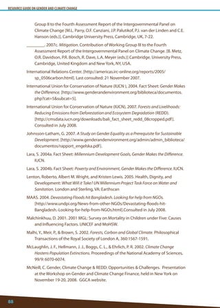 RESOURCE GUIDE ON GENDER AND CLIMATE CHANGE 
88 
Group II to the Fourth Assessment Report of the Intergovernmental Panel on Climate Change [M.L. Parry, O.F. Canziani, J.P. Palutikof, P.J. van der Linden and C.E. Hanson (eds.)]. Cambridge University Press, Cambridge, UK, 7-22. 
________. 2007c. Mitigation. Contribution of Working Group III to the Fourth Assessment Report of the Intergovernmental Panel on Climate Change. [B. Metz, O.R. Davidson, P.R. Bosch, R. Dave, L.A. Meyer (eds.)] Cambridge. University Press, Cambridge, United Kingdom and New York, NY, USA. 
International Relations Center. [http://americas.irc-online.org/reports/2005/ sp_0506carbon.html]. Last consulted: 21 November 2007. 
International Union for Conservation of Nature (IUCN ), 2004. Fact Sheet: Gender Makes the Difference. [http://www.genderandenvironment.org/biblioteca/documentos. php?cat=5subcat=5]. 
International Union for Conservation of Nature (IUCN), 2007. Forests and Livelihoods: Reducing Emissions from Deforestation and Ecosystem Degradation (REDD). 
[http://cmsdata.iucn.org/downloads/bali_fact_sheet_redd_08cropped.pdf]. Consulted in July 2008. 
Johnsson-Latham, G. 2007. A Study on Gender Equality as a Prerequisite for Sustainable Development. [http://www.genderandenvironment.org/admin/admin_biblioteca/ documentos/rapport_engelska.pdf]. 
Lara, S. 2004a. Fact Sheet: Millennium Development Goals, Gender Makes the Difference. IUCN. 
Lara, S. 2004b. Fact Sheet: Poverty and Environment, Gender Makes the Difference. IUCN. 
Lenton, Roberto, Albert M. Wright, and Kristen Lewis. 2005. Health, Dignity, and Development: What Will it Take? UN Millennium Project Task Force on Water and Sanitation. London and Sterling, VA: Earthscan 
MAAS. 2004. Devastating Floods hit Bangladesh. Looking for help from NGOs. 
[http://www.undpi.org/News-from-other-NGOs/Devastating-floods-hit- Bangladesh.-Looking-for-help-from-NGOs.html].Consulted in July 2008. 
Malchinkhuu, D. 2001. 2001 MGL: Survey on Mortality in Children under Five: Causes and Influencing Factors. UNICEF and MoHSW. 
Malhi, Y., Meir, P.,  Brown, S. 2002. Forests, Carbon and Global Climate. Philosophical Transactions of the Royal Society of London A, 360:1567-1591. 
McLaughlin, J. F., Hellmann, J. J., Boggs, C. L.,  Ehrlich, P. R. 2002. Climate Change Hastens Population Extinctions. Proceedings of the National Academy of Sciences, 99/9: 6070-6074. 
McNeill, C. Gender, Climate Change  REDD: Opportunities  Challenges. Presentation at the Workshop on Gender and Climate Change Finance, held in New York on November 19-20, 2008. GGCA website.  