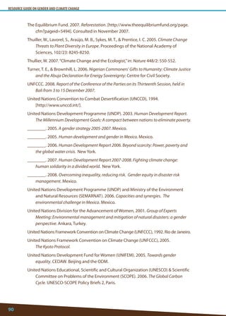 RESOURCE GUIDE ON GENDER AND CLIMATE CHANGE 
90 
The Equilibrium Fund. 2007. Reforestation. [http://www.theequilibriumfund.org/page. cfm?pageid=5494]. Consulted in November 2007. 
Thuiller, W., Lavorel, S., Araújo, M. B., Sykes, M. T.,  Prentice, I. C. 2005. Climate Change Threats to Plant Diversity in Europe. Proceedings of the National Academy of Sciences, 102/23: 8245-8250. 
Thullier, W. 2007. “Climate Change and the Ecologist,” in: Nature 448/2: 550-552. 
Turner, T. E.,  Brownhill, L. 2006. Nigerian Commoners’ Gifts to Humanity: Climate Justice and the Abuja Declaration for Energy Sovereignty: Centre for Civil Society. 
UNFCCC. 2008. Report of the Conference of the Parties on its Thirteenth Session, held in Bali from 3 to 15 December 2007. 
United Nations Convention to Combat Desertification (UNCCD), 1994. 
[http://www.unccd.int/]. 
United Nations Development Programme (UNDP). 2003. Human Development Report. The Millennium Development Goals: A compact between nations to eliminate poverty. 
________. 2005. A gender strategy 2005-2007. Mexico. 
________. 2005. Human development and gender in Mexico. Mexico. 
________. 2006. Human Development Report 2006. Beyond scarcity: Power, poverty and the global water crisis. New York. 
________. 2007. Human Development Report 2007-2008. Fighting climate change: human solidarity in a divided world. New York. 
________. 2008. Overcoming inequality, reducing risk. Gender equity in disaster risk management. Mexico. 
United Nations Development Programme (UNDP) and Ministry of the Environment and Natural Resources (SEMARNAT). 2006. Capacities and synergies. The environmental challenge in Mexico. Mexico. 
United Nations Division for the Advancement of Women, 2001. Group of Experts Meeting: Environmental management and mitigation of natural disasters: a gender perspective. Ankara, Turkey. 
United Nations Framework Convention on Climate Change (UNFCCC), 1992. Rio de Janeiro. 
United Nations Framework Convention on Climate Change (UNFCCC), 2005. 
The Kyoto Protocol. 
United Nations Development Fund for Women (UNIFEM). 2005. Towards gender equality. CEDAW. Beijing and the ODM. 
United Nations Educational, Scientific and Cultural Organization (UNESCO)  Scientific Committee on Problems of the Environment (SCOPE). 2006. The Global Carbon Cycle. UNESCO-SCOPE Policy Briefs 2, Paris.  
