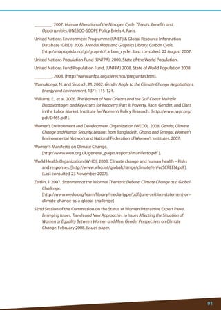 91 
________. 2007. Human Alteration of the Nitrogen Cycle: Threats. Benefits and Opportunities. UNESCO-SCOPE Policy Briefs 4, Paris. 
United Nations Environment Programme (UNEP)  Global Resource Information Database (GRID). 2005. Arendal Maps and Graphics Library. Carbon Cycle. 
[http://maps.grida.no/go/graphic/carbon_cycle]. Last consulted: 22 August 2007. 
United Nations Population Fund (UNFPA). 2000. State of the World Population. 
United Nations Fund Population Fund, (UNFPA) 2008. State of World Population 2008 
________. 2008. [http://www.unfpa.org/derechos/preguntas.htm]. 
Wamukonya, N. and Skutsch, M. 2002. Gender Angle to the Climate Change Negotiations. Energy and Environment, 13/1: 115-124. 
Williams, E., et al. 2006. The Women of New Orleans and the Gulf Coast: Multiple Disadvantages and Key Assets for Recovery. Part II: Poverty, Race, Gender, and Class in the Labor Market. Institute for Women’s Policy Research. [http://www.iwpr.org/ pdf/D465.pdf]. 
Women’s Environment and Development Organization (WEDO). 2008. Gender, Climate Change and Human Security. Lessons from Bangladesh, Ghana and Senegal. Women’s Environmental Network and National Federation of Women’s Institutes. 2007. 
Women’s Manifesto on Climate Change. 
[http://www.wen.org.uk/general_pages/reports/manifesto.pdf ]. 
World Health Organization (WHO). 2003. Climate change and human health – Risks and responses. [http://www.who.int/globalchange/climate/en/ccSCREEN.pdf]. (Last consulted 23 November 2007). 
Zeitlin, J. 2007. Statement at the Informal Thematic Debate: Climate Change as a Global Challenge. 
[http://www.wedo.org/learn/library/media-type/pdf/june-zeitlins-statement-on- climate-change-as-a-global-challenge] 
52nd Session of the Commission on the Status of Women Interactive Expert Panel. Emerging Issues, Trends and New Approaches to Issues Affecting the Situation of Women or Equality Between Women and Men: Gender Perspectives on Climate Change. February 2008. Issues paper.  