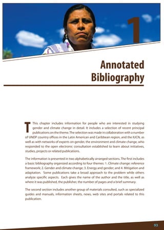 93 
This chapter includes information for people who are interested in studying gender and climate change in detail. It includes a selection of recent principal publications on the theme. The selection was made in collaboration with a number of UNDP country offices in the Latin American and Caribbean region, and the IUCN, as well as with networks of experts on gender, the environment and climate change, who responded to the open electronic consultation established to learn about initiatives, studies, projects or related publications. 
The information is presented in two alphabetically arranged sections. The first includes a basic bibliography organized according to four themes: 1. Climate change: reference framework; 2. Gender and climate change; 3. Energy and gender; and 4. Mitigation and adaptation. Some publications take a broad approach to the problem while others analyze specific aspects. Each gives the name of the author and the title, as well as where it was published, the publisher, the number of pages and a brief summary. 
The second section includes another group of materials consulted, such as specialized guides and manuals, information sheets, news, web sites and portals related to this publication. 
T 
Annotated 
Bibliography 
1  