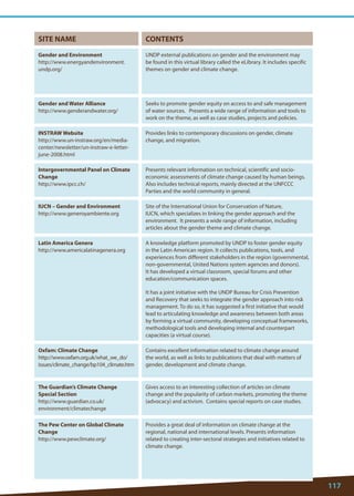 117 
SITE NAME 
CONTENTS 
Gender and Environment 
http://www.energyandenvironment. undp.org/ 
UNDP external publications on gender and the environment may be found in this virtual library called the eLibrary. It includes specific themes on gender and climate change. 
Gender and Water Alliance 
http://www.genderandwater.org/ 
Seeks to promote gender equity on access to and safe management of water sources. Presents a wide range of information and tools to work on the theme, as well as case studies, projects and policies. 
INSTRAW Website 
http://www.un-instraw.org/en/media- center/newsletter/un-instraw-e-letter- june-2008.html 
Provides links to contemporary discussions on gender, climate change, and migration. 
Intergovernmental Panel on Climate Change 
http://www.ipcc.ch/ 
Presents relevant information on technical, scientific and socio- economic assessments of climate change caused by human beings. Also includes technical reports, mainly directed at the UNFCCC Parties and the world community in general. 
IUCN – Gender and Environment 
http://www.generoyambiente.org 
Site of the International Union for Conservation of Nature, IUCN, which specializes in linking the gender approach and the environment. It presents a wide range of information, including articles about the gender theme and climate change. 
Latin America Genera 
http://www.americalatinagenera.org 
A knowledge platform promoted by UNDP to foster gender equity in the Latin American region. It collects publications, tools, and experiences from different stakeholders in the region (governmental, non-governmental, United Nations system agencies and donors). It has developed a virtual classroom, special forums and other education/communication spaces. 
It has a joint initiative with the UNDP Bureau for Crisis Prevention and Recovery that seeks to integrate the gender approach into risk management. To do so, it has suggested a first initiative that would lead to articulating knowledge and awareness between both areas by forming a virtual community, developing conceptual frameworks, methodological tools and developing internal and counterpart capacities (a virtual course). 
Oxfam: Climate Change 
http://www.oxfam.org.uk/what_we_do/ issues/climate_change/bp104_climate.htm 
Contains excellent information related to climate change around the world, as well as links to publications that deal with matters of gender, development and climate change. 
The Guardian’s Climate Change Special Section 
http://www.guardian.co.uk/ environment/climatechange 
Gives access to an interesting collection of articles on climate change and the popularity of carbon markets, promoting the theme (advocacy) and activism. Contains special reports on case studies. 
The Pew Center on Global Climate Change 
http://www.pewclimate.org/ 
Provides a great deal of information on climate change at the regional, national and international levels. Presents information related to creating inter-sectoral strategies and initiatives related to climate change.  