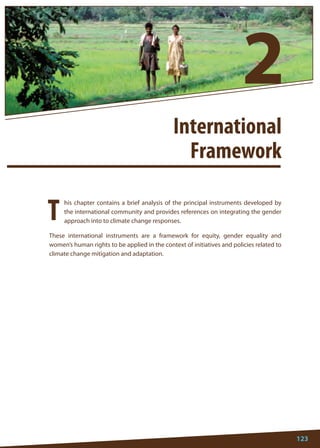 123 
his chapter contains a brief analysis of the principal instruments developed by the international community and provides references on integrating the gender approach into to climate change responses. 
These international instruments are a framework for equity, gender equality and women’s human rights to be applied in the context of initiatives and policies related to climate change mitigation and adaptation. 
T 
International 
Framework 
2  