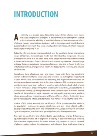 XV 
XV 
A 
s recently as a decade ago, discussions about climate change were nearly exclusively the province of experts in environmental and atmospheric science. In doubt about the reliability of available information on the causes and effects of climate change, world opinion leaders as well as the wider public scuttled around questions about how much they could actually achieve or, indeed, whether it was even necessary to do anything at all. 
Today, the effects of climate change are felt all over the world and climate change is no longer a theory or a meteorological model that interests only a few people. Because of the scientific work that has been done, more people now understand how human activities are hastening it. There is also more and more recognition that climate change seriously threatens sustainable human development. Now and in future, it affects or will affect agriculture, energy, human health, food security, the economy, and physical infrastructure. 
Examples of these effects are many and grave. Faced with these new conditions, women and men in different social strata and countries are making their voices heard. In Latin America and the Caribbean, the frequency and magnitude of hurricanes are keeping a number of countries on the alert; in sub-Saharan Africa, many women must spend more and more hours walking in search of water; in Switzerland, a lack of snow in recent winters has affected mountain shelters; and in Australia, ancestral forms of drawing done recently by aboriginal women attest to the changes that corals and fish have faced. Depending on social categories such as gender, age, economic level and ethnic groups, climate change has, and will have, different effects. If attention is not paid to its causes and effects, climate change may increase inequality the world over. 
In view of this reality, ensuring the participation of the greatest possible swath of the population – women, men, young people, boys and girls – in developed and less developed countries alike is not only a matter of social justice and respect for human rights in the present, but also one of great significance for future generations. 
There can be no effective and efficient battle against climate change if there is not equitable representation of all segments of society in decision-making at all levels. The motivation to prepare this document was not only the wish to support the work of planners, policy-makers, decision-makers and others at those levels who strive to 
INTRODUCTION  