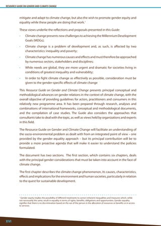 RESOURCE GUIDE ON GENDER AND CLIMATE CHANGE 
XVI 
1 Gender equity implies the possibility of different treatments to correct inherent inequalities and measures which, while not necessarily the same, result in equality in terms of rights, benefits, obligations and opportunities. Gender equality signifies that there is no discrimination based on the sex of the person in the allocation of resources or benefits or in access to services 
mitigate and adapt to climate change, but also the wish to promote gender equity and equality while these people are doing that work.1 
These views underlie the reflections and proposals presented in this Guide: 
• Climate change presents new challenges to achieving the Millennium Development Goals (MDGs); 
• Climate change is a problem of development and, as such, is affected by two characteristics: inequality and poverty; 
• Climate change has numerous causes and effects and must therefore be approached by numerous sectors, stakeholders and disciplines; 
• While needs are global, they are more urgent and dramatic for societies living in conditions of greatest inequality and vulnerability; 
• In order to fight climate change as effectively as possible, consideration must be given to the gender-specific effects of climate change 
This Resource Guide on Gender and Climate Change presents principal conceptual and methodological advances on gender relations in the context of climate change, with the overall objective of providing guidelines for actors, practitioners and consumers in this relatively new programme area. It has been prepared through research, analyses and combinations of international frameworks, conceptual and methodological documents, and the compilation of case studies. The Guide also considers the approaches that consultants take to deal with the topic, as well as views held by organizations and experts in this field. 
The Resource Guide on Gender and Climate Change will facilitate an understanding of the socio-environmental problem as dealt with from an integrated point of view – one provided by the gender equality approach – but its principal contribution will be to provide a more proactive agenda that will make it easier to understand the policies formulated. 
The document has two sections. The first section, which contains six chapters, deals with the principal gender considerations that must be taken into account in the face of climate change. 
The first chapter describes the climate change phenomenon, its causes, characteristics, effects and implications for the environment and human societies, particularly in relation to the quest for sustainable development.  