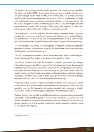 XVII 
2 Oslo Policy Forum, 2008. 
The second chapter analyzes, from a gender approach, how climate change may affect the achievement of the MDGs, and how humanity confronts new challenges that were not given enough weight when the MDGs were formulated. For example, although there is insufficient empirical evidence to prove that there is a link between the food crisis and climate change, some data presented in this chapter nevertheless indicate that this should not prevent people from taking quick action.2 Thus, the chapter presents consequences for matters such as poverty, food, health, education and HIV/AIDS that affect women and men differently in different regions of the world. 
The third chapter contains a review of the international framework related to gender equality, the environment, and climate change, and highlights recent global efforts to link both themes. The authors call here for more coordination of what, until recently, were distinctly separate international agendas on gender equality and climate change. 
The fourth chapter links climate change mitigation and adaptation strategies to gender equality and women’s empowerment strategies, and presents experiences and initiatives that have pioneered integrating actions. 
The fifth chapter presents conclusions and recommendations, while the sixth chapter, which concludes the first section of the Guide, contains a reference list. 
The second section is the result of an effort to compile, systematize and analyze information gathered from different sources. The first chapter, comprising the annotated bibliography, summarizes and organizes research on the principal documents, portals, web pages and news that show how climate change and gender are linked. It includes specific documents that indicate conceptual, methodological and policy formulation challenges and deficiencies. It also includes good practices that confirm that gender equality is a catalyst for success when confronting climate change. 
Finally, the second chapter, comprising a list of international frameworks, gives a brief analysis of the principal instruments developed by the international community that provide a reference for integrating the gender approach into responses to climate change. This section is mainly supportive of chapter three of the first section. 
We hope that this synthesis of analytical, bibliographic and programmatic resources will help readers understand that gender is central to work on climate change. Gender and climate change must be approached holistically, with the recognition of the fact that climate change is not only a scientific problem, but also includes the important issues of equality and development.  