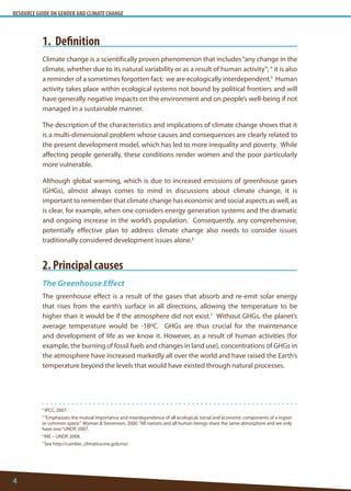 RESOURCE GUIDE ON GENDER AND CLIMATE CHANGE 
4 
4 IPCC, 2007. 
5 “Emphasizes the mutual importance and interdependence of all ecological, social and economic components of a region or common space.” Wyman & Stevenson, 2000. “All nations and all human beings share the same atmosphere and we only have one.” UNDP, 2007. 
6 INE – UNDP, 2008. 
7 See http://cambio_climatico.ine.gob.mx/ 
1. Definition 
Climate change is a scientifically proven phenomenon that includes “any change in the climate, whether due to its natural variability or as a result of human activity”; 4 it is also a reminder of a sometimes forgotten fact: we are ecologically interdependent.5 Human activity takes place within ecological systems not bound by political frontiers and will have generally negative impacts on the environment and on people’s well-being if not managed in a sustainable manner. 
The description of the characteristics and implications of climate change shows that it is a multi-dimensional problem whose causes and consequences are clearly related to the present development model, which has led to more inequality and poverty. While affecting people generally, these conditions render women and the poor particularly more vulnerable. 
Although global warming, which is due to increased emissions of greenhouse gases (GHGs), almost always comes to mind in discussions about climate change, it is important to remember that climate change has economic and social aspects as well, as is clear, for example, when one considers energy generation systems and the dramatic and ongoing increase in the world’s population. Consequently, any comprehensive, potentially effective plan to address climate change also needs to consider issues traditionally considered development issues alone.6 
2. Principal causes 
The Greenhouse Effect 
The greenhouse effect is a result of the gases that absorb and re-emit solar energy that rises from the earth’s surface in all directions, allowing the temperature to be higher than it would be if the atmosphere did not exist.7 Without GHGs, the planet’s average temperature would be -18ºC. GHGs are thus crucial for the maintenance and development of life as we know it. However, as a result of human activities (for example, the burning of fossil fuels and changes in land use), concentrations of GHGs in the atmosphere have increased markedly all over the world and have raised the Earth’s temperature beyond the levels that would have existed through natural processes.  