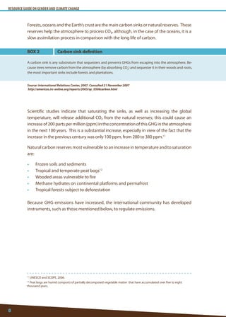 RESOURCE GUIDE ON GENDER AND CLIMATE CHANGE 
8 
11 UNESCO and SCOPE, 2006. 
12 Peat bogs are humid composts of partially decomposed vegetable matter that have accumulated over five to eight thousand years. 
Forests, oceans and the Earth’s crust are the main carbon sinks or natural reserves. These reserves help the atmosphere to process CO₂, although, in the case of the oceans, it is a slow assimilation process in comparison with the long life of carbon. 
Scientific studies indicate that saturating the sinks, as well as increasing the global temperature, will release additional CO₂ from the natural reserves; this could cause an increase of 200 parts per million (ppm) in the concentration of this GHG in the atmosphere in the next 100 years. This is a substantial increase, especially in view of the fact that the increase in the previous century was only 100 ppm, from 280 to 380 ppm.11 
Natural carbon reserves most vulnerable to an increase in temperature and to saturation are: 
• Frozen soils and sediments 
• Tropical and temperate peat bogs12 
• Wooded areas vulnerable to fire 
• Methane hydrates on continental platforms and permafrost 
• Tropical forests subject to deforestation 
Because GHG emissions have increased, the international community has developed instruments, such as those mentioned below, to regulate emissions. 
BOX 2 
A carbon sink is any substratum that sequesters and prevents GHGs from escaping into the atmosphere. Because trees remove carbon from the atmosphere (by absorbing CO2) and sequester it in their woods and roots, the most important sinks include forests and plantations. 
Source: International Relations Center, 2007. Consulted 21 November 2007 
http://americas.irc-online.org/reports/2005/sp_0506carbon.html 
Carbon sink definition  