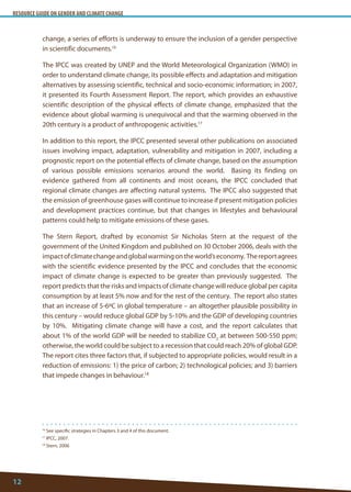 RESOURCE GUIDE ON GENDER AND CLIMATE CHANGE 
12 
16 See specific strategies in Chapters 3 and 4 of this document. 
17 IPCC, 2007. 
18 Stern, 2006 
change, a series of efforts is underway to ensure the inclusion of a gender perspective in scientific documents.16 
The IPCC was created by UNEP and the World Meteorological Organization (WMO) in order to understand climate change, its possible effects and adaptation and mitigation alternatives by assessing scientific, technical and socio-economic information; in 2007, it presented its Fourth Assessment Report. The report, which provides an exhaustive scientific description of the physical effects of climate change, emphasized that the evidence about global warming is unequivocal and that the warming observed in the 20th century is a product of anthropogenic activities.17 
In addition to this report, the IPCC presented several other publications on associated issues involving impact, adaptation, vulnerability and mitigation in 2007, including a prognostic report on the potential effects of climate change, based on the assumption of various possible emissions scenarios around the world. Basing its finding on evidence gathered from all continents and most oceans, the IPCC concluded that regional climate changes are affecting natural systems. The IPCC also suggested that the emission of greenhouse gases will continue to increase if present mitigation policies and development practices continue, but that changes in lifestyles and behavioural patterns could help to mitigate emissions of these gases. 
The Stern Report, drafted by economist Sir Nicholas Stern at the request of the government of the United Kingdom and published on 30 October 2006, deals with the impact of climate change and global warming on the world’s economy. The report agrees with the scientific evidence presented by the IPCC and concludes that the economic impact of climate change is expected to be greater than previously suggested. The report predicts that the risks and impacts of climate change will reduce global per capita consumption by at least 5% now and for the rest of the century. The report also states that an increase of 5-6ºC in global temperature – an altogether plausible possibility in this century – would reduce global GDP by 5-10% and the GDP of developing countries by 10%. Mitigating climate change will have a cost, and the report calculates that about 1% of the world GDP will be needed to stabilize CO2 at between 500-550 ppm; otherwise, the world could be subject to a recession that could reach 20% of global GDP. The report cites three factors that, if subjected to appropriate policies, would result in a reduction of emissions: 1) the price of carbon; 2) technological policies; and 3) barriers that impede changes in behaviour.18  