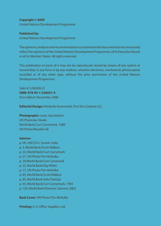 Copyright © 2009 
United Nations Development Programme 
Published by: 
United Nations Development Programme 
The opinions, analyses and recommendations contained in this document do not necessarily reflect the opinions of the United Nations Development Programme, of its Executive Board, or of its Member States. All rights reserved. 
This publication or parts of it may not be reproduced, stored by means of any system or transmitted, in any form or by any medium, whether electronic, mechanical, photocopied, recorded or of any other type, without the prior permission of the United Nations Development Programme. 
Sales #: S.08.III.B.22 
ISBN: 978-92-1-326031-9 
First edition: November 2008 
Editorial Design: Kimberly Koserowski, First Kiss Creative LLC 
Photographs: cover, top bottom 
UN Photo/Ian Steele 
World Bank/Curt Carnemark, 1989 
UN Photo/Muzafar Ali 
Interior: 
p. VII, UNCCD/J. Suresh, India 
p. 3, World Bank/Scott Wallace 
p. 23, World Bank/Curt Carnemark 
p. 37, UN Photo/Tim McKulka 
p. 39,World Bank/Curt Carnemark 
p. 53, World Bank/Ray Witlin 
p. 77, UN Photo/Tim McKulka 
p. 83, World Bank/Scott Wallace 
p. 85, World Bank/Julio Pantoja 
p. 93, World Bank/Curt Carnemark, 1994 
p. 129, World Bank/Dominic Sansoni, 2002 
Back Cover: UN Photo/Tim McKulka 
Printing: A. K. Office Supplies, Ltd.  