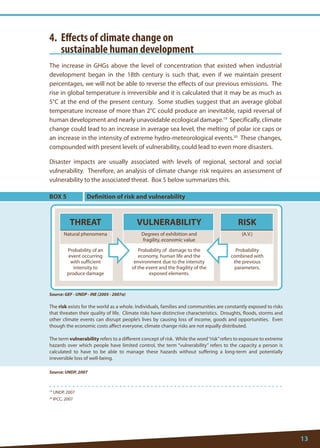13 
19 UNDP, 2007 
20 IPCC, 2007 
4. Effects of climate change on 
sustainable human development 
The increase in GHGs above the level of concentration that existed when industrial development began in the 18th century is such that, even if we maintain present percentages, we will not be able to reverse the effects of our previous emissions. The rise in global temperature is irreversible and it is calculated that it may be as much as 5°C at the end of the present century. Some studies suggest that an average global temperature increase of more than 2°C could produce an inevitable, rapid reversal of human development and nearly unavoidable ecological damage.19 Specifically, climate change could lead to an increase in average sea level, the melting of polar ice caps or an increase in the intensity of extreme hydro-meteorological events.20 These changes, compounded with present levels of vulnerability, could lead to even more disasters. 
Disaster impacts are usually associated with levels of regional, sectoral and social vulnerability. Therefore, an analysis of climate change risk requires an assessment of vulnerability to the associated threat. Box 5 below summarizes this. 
Source: UNDP, 2007 
BOX 5 
The risk exists for the world as a whole. Individuals, families and communities are constantly exposed to risks that threaten their quality of life. Climate risks have distinctive characteristics. Droughts, floods, storms and other climate events can disrupt people’s lives by causing loss of income, goods and opportunities. Even though the economic costs affect everyone, climate change risks are not equally distributed. 
The term vulnerability refers to a different concept of risk. While the word “risk” refers to exposure to extreme hazards over which people have limited control, the term “vulnerability” refers to the capacity a person is calculated to have to be able to manage these hazards without suffering a long-term and potentially irreversible loss of well-being. 
Source: GEF - UNDP - INE (2005 - 2007a) 
Definition of risk and vulnerability 
THREAT 
Probability of an event occurring with sufficient intensity to produce damage 
Natural phenomena 
Degrees of exhibition and fragility, economic value 
(A.V.) 
RISK 
Probability combined with the previous parameters. 
VULNERABILITY 
Probability of damage to the economy, human life and the environment due to the intensity of the event and the fragility of the exposed elements.  