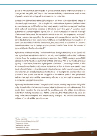 15 
23 Thuiller et al., 2005. 
24 Donner, Knutson, & Oppenheimer, 2007. 
25 Carpenter et al., 2008. 
26 MacLaughlin et al.,2002. 
27 Menéndez et al., 2006 
28 Convention on Biological Diversity, 2007. 
places to which animals can migrate. If species are not able to find new habitats or to change their life cycles, or if they do not have evolutionary processes that result in new physical characteristics, they will be condemned to extinction. 
Studies have demonstrated that certain species are more vulnerable to the effects of climate change than others. For example, it is predicted that if present GHG emissions are maintained, up to 60% of mountain plant species could become extinct23 and that coral reefs will experience episodes of bleaching every two years.24 Another study published by Science magazine reports that 231 of the 704 species of coral are in danger of extinction because of the increase in temperatures and anthropogenic activities.25 Climate change may also affect the abundance and composition of species. Studies carried out at various sites around the world have correlated changes in populations of some species with such effects; for example, two populations of butterflies in California have disappeared due to changes in precipitation,26 and in Great Britain the number of generalist butterflies has decreased.27 
Agriculture and food security. The Convention on Biological Diversity (CBD) points out that agricultural ecosystems and food security are especially vulnerable to climate change. Since the practice of agriculture began more than 12,000 years ago, about 7,000 species of plants have been cultivated for food, and today 90% of our food is provided by only 15 species of plants and eight species of animals. Conserving varieties of wild ancestors of these foods could provide alternatives so that, in future, new species could be developed that are resistant to drastic climate changes. Unfortunately, many of these wild ancestors are already in danger of extinction. For example, it is predicted that one- quarter of wild potato species will disappear in the next 50 years.28 IPCC projections indicate that agriculture will be more greatly affected in hot subtropical countries than in temperate subtropical countries. 
Hydrology and land resources. Changes in precipitation, melting ice patterns and glacier reduction will affect the levels of rivers and lakes, limiting access to drinking water. This would direly threaten the one-sixth of the world’s people who obtain their drinking water from melting mountain ice. At the same time, the inhabitants of dry lands are likely to face more frequent and longer-lasting droughts. As this situation worsens, millions of people will be forced to move.  