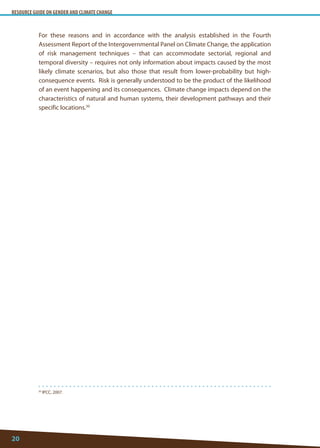 RESOURCE GUIDE ON GENDER AND CLIMATE CHANGE 
20 
For these reasons and in accordance with the analysis established in the Fourth Assessment Report of the Intergovernmental Panel on Climate Change, the application of risk management techniques – that can accommodate sectorial, regional and temporal diversity – requires not only information about impacts caused by the most likely climate scenarios, but also those that result from lower-probability but high- consequence events. Risk is generally understood to be the product of the likelihood of an event happening and its consequences. Climate change impacts depend on the characteristics of natural and human systems, their development pathways and their specific locations.30 
30 IPCC, 2007.  