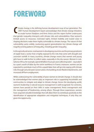 III 
III 
limate change is the defining human development issue of our generation. The 2007 Human Development report acknowledges that climate change threatens to erode human freedoms and limit choice and the report further underscores that gender inequality intersects with climate risks and vulnerabilities. Poor women’s limited access to resources, restricted rights, limited mobility and muted voice in shaping decisions make them highly vulnerable to climate change. The nature of that vulnerability varies widely, cautioning against generalization but climate change will magnify existing patterns of inequality, including gender inequality. 
In the agricultural sector, rural women in developing countries are the primary producers of staple food, a sector that is highly exposed to the risks that come with drought and uncertain rainfall. In many countries, climate change means that women and young girls have to walk further to collect water, especially in the dry season. Women in sub- Saharan Africa, for example, spend 40 billion hours per year collecting water – equivalent to a year’s worth of labor by the entire workforce in France; moreover, women can be expected to contribute much of the unpaid labor that will go into coping with climate risks through soil and water conservation, the building of anti-flood embankments, and increased off-farm employment. 
While underscoring the vulnerability of poor women to climate change, it should also be acknowledged that women play an important role in supporting households and communities to mitigate and adapt to climate change. Across the developing world, women’s leadership in natural resource management is well recognized. For centuries, women have passed on their skills in water management, forest management and the management of biodiversity, among others. Through these experiences, women have acquired valuable knowledge that will allow them to contribute positively to the identification of appropriate adaptation and mitigation techniques, if only they are given the opportunity. 
C 
FOREWORD 
III  