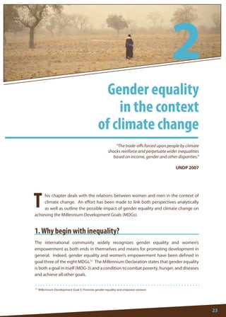 23 
31 Millennium Development Goal 3: Promote gender equality and empower women. 
T 
his chapter deals with the relations between women and men in the context of climate change. An effort has been made to link both perspectives analytically as well as outline the possible impact of gender equality and climate change on achieving the Millennium Development Goals (MDGs). 
1. Why begin with inequality? 
The international community widely recognizes gender equality and women’s empowerment as both ends in themselves and means for promoting development in general. Indeed, gender equality and women’s empowerment have been defined in goal three of the eight MDGs.31 The Millennium Declaration states that gender equality is both a goal in itself (MDG-3) and a condition to combat poverty, hunger, and diseases and achieve all other goals. 
“The trade-offs forced upon people by climate 
shocks reinforce and perpetuate wider inequalities 
based on income, gender and other disparities.” 
UNDP 2007 
Gender equality 
in the context 
of climate change 
2  