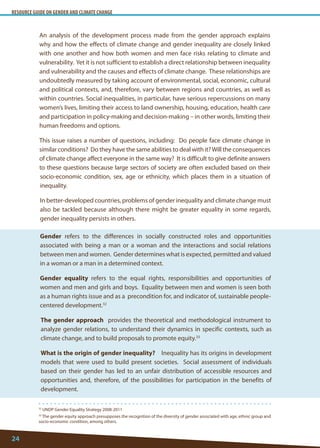 RESOURCE GUIDE ON GENDER AND CLIMATE CHANGE 
24 
An analysis of the development process made from the gender approach explains why and how the effects of climate change and gender inequality are closely linked with one another and how both women and men face risks relating to climate and vulnerability. Yet it is not sufficient to establish a direct relationship between inequality and vulnerability and the causes and effects of climate change. These relationships are undoubtedly measured by taking account of environmental, social, economic, cultural and political contexts, and, therefore, vary between regions and countries, as well as within countries. Social inequalities, in particular, have serious repercussions on many women’s lives, limiting their access to land ownership, housing, education, health care and participation in policy-making and decision-making – in other words, limiting their human freedoms and options. 
This issue raises a number of questions, including: Do people face climate change in similar conditions? Do they have the same abilities to deal with it? Will the consequences of climate change affect everyone in the same way? It is difficult to give definite answers to these questions because large sectors of society are often excluded based on their socio-economic condition, sex, age or ethnicity, which places them in a situation of inequality. 
In better-developed countries, problems of gender inequality and climate change must also be tackled because although there might be greater equality in some regards, gender inequality persists in others. 
Gender refers to the differences in socially constructed roles and opportunities associated with being a man or a woman and the interactions and social relations between men and women. Gender determines what is expected, permitted and valued in a woman or a man in a determined context. 
Gender equality refers to the equal rights, responsibilities and opportunities of women and men and girls and boys. Equality between men and women is seen both as a human rights issue and as a precondition for, and indicator of, sustainable people- centered development.32 
The gender approach provides the theoretical and methodological instrument to analyze gender relations, to understand their dynamics in specific contexts, such as climate change, and to build proposals to promote equity.33 
What is the origin of gender inequality? Inequality has its origins in development models that were used to build present societies. Social assessment of individuals based on their gender has led to an unfair distribution of accessible resources and opportunities and, therefore, of the possibilities for participation in the benefits of development. 
32 UNDP Gender Equality Strategy 2008-2011 
33 The gender equity approach presupposes the recognition of the diversity of gender associated with age, ethnic group and socio-economic condition, among others.  