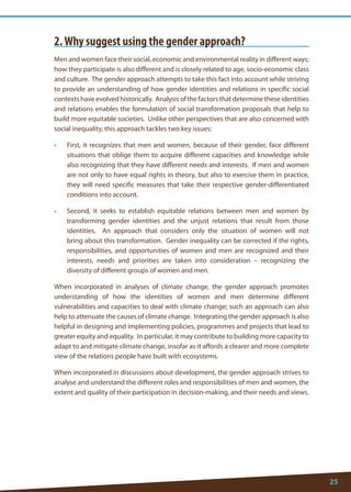 25 
2. Why suggest using the gender approach? 
Men and women face their social, economic and environmental reality in different ways; how they participate is also different and is closely related to age, socio-economic class and culture. The gender approach attempts to take this fact into account while striving to provide an understanding of how gender identities and relations in specific social contexts have evolved historically. Analysis of the factors that determine these identities and relations enables the formulation of social transformation proposals that help to build more equitable societies. Unlike other perspectives that are also concerned with social inequality, this approach tackles two key issues: 
• First, it recognizes that men and women, because of their gender, face different situations that oblige them to acquire different capacities and knowledge while also recognizing that they have different needs and interests. If men and women are not only to have equal rights in theory, but also to exercise them in practice, they will need specific measures that take their respective gender-differentiated conditions into account. 
• Second, it seeks to establish equitable relations between men and women by transforming gender identities and the unjust relations that result from those identities. An approach that considers only the situation of women will not bring about this transformation. Gender inequality can be corrected if the rights, responsibilities, and opportunities of women and men are recognized and their interests, needs and priorities are taken into consideration – recognizing the diversity of different groups of women and men. 
When incorporated in analyses of climate change, the gender approach promotes understanding of how the identities of women and men determine different vulnerabilities and capacities to deal with climate change; such an approach can also help to attenuate the causes of climate change. Integrating the gender approach is also helpful in designing and implementing policies, programmes and projects that lead to greater equity and equality. In particular, it may contribute to building more capacity to adapt to and mitigate climate change, insofar as it affords a clearer and more complete view of the relations people have built with ecosystems. 
When incorporated in discussions about development, the gender approach strives to analyse and understand the different roles and responsibilities of men and women, the extent and quality of their participation in decision-making, and their needs and views.  