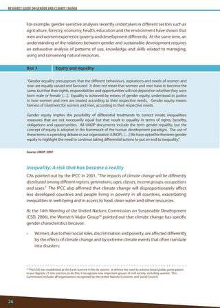 RESOURCE GUIDE ON GENDER AND CLIMATE CHANGE 
26 
34 The CSD was established at the Earth Summit in Rio de Janeiro. It defines the need to achieve broad public participation to put Agenda 21 into practice; to do this, it recognizes nine important groups of civil society, including women. This Commission includes all organizations recognized by the United Nations Economic and Social Council. 
For example, gender-sensitive analyses recently undertaken in different sectors such as agriculture, forestry, economy, health, education and the environment have shown that men and women experience poverty and development differently. At the same time, an understanding of the relations between gender and sustainable development requires an exhaustive analysis of patterns of use, knowledge and skills related to managing, using and conserving natural resources. 
Inequality: A risk that has become a reality 
CAs pointed out by the IPCC in 2001, “The impacts of climate change will be differently distributed among different regions, generations, ages, classes, income groups, occupations and sexes.” The IPCC also affirmed that climate change will disproportionately affect less developed countries and people living in poverty in all countries, exacerbating inequalities in well-being and in access to food, clean water and other resources. 
At the 14th Meeting of the United Nations Commission on Sustainable Development (CSD, 2006), the Women’s Major Group34 pointed out that climate change has specific gender characteristics because: 
• Women, due to their social roles, discrimination and poverty, are affected differently by the effects of climate change and by extreme climate events that often translate into disasters. 
Box 7 
“Gender equality presupposes that the different behaviours, aspirations and needs of women and men are equally valued and favoured. It does not mean that women and men have to become the same, but that their rights, responsibilities and opportunities will not depend on whether they were born male or female […]. Equality is achieved by means of gender equity, understood as justice in how women and men are treated according to their respective needs. Gender equity means fairness of treatment for women and men, according to their respective needs. 
Gender equity implies the possibility of differential treatments to correct innate inequalities: measures that are not necessarily equal but that result in equality in terms of rights, benefits, obligations and opportunities. All UNDP documents include the term gender equality, but the concept of equity is adopted in the framework of the human development paradigm. The use of these terms is a pending debate in our organization (UNDP). […] We have opted for the term gender equity to highlight the need to continue taking differential actions to put an end to inequality.” 
Equity and equality 
Source: UNDP, 2005  