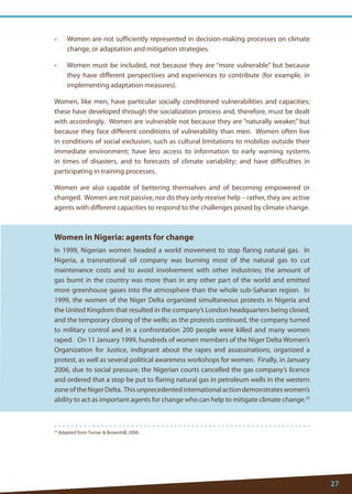 27 
35 Adapted from Turner  Brownhill, 2006. 
• Women are not sufficiently represented in decision-making processes on climate change, or adaptation and mitigation strategies. 
• Women must be included, not because they are “more vulnerable” but because they have different perspectives and experiences to contribute (for example, in implementing adaptation measures). 
Women, like men, have particular socially conditioned vulnerabilities and capacities; these have developed through the socialization process and, therefore, must be dealt with accordingly. Women are vulnerable not because they are “naturally weaker,” but because they face different conditions of vulnerability than men. Women often live in conditions of social exclusion, such as cultural limitations to mobilize outside their immediate environment; have less access to information to early warning systems in times of disasters, and to forecasts of climate variability; and have difficulties in participating in training processes. 
Women are also capable of bettering themselves and of becoming empowered or changed. Women are not passive, nor do they only receive help – rather, they are active agents with different capacities to respond to the challenges posed by climate change. 
Women in Nigeria: agents for change 
In 1999, Nigerian women headed a world movement to stop flaring natural gas. In Nigeria, a transnational oil company was burning most of the natural gas to cut maintenance costs and to avoid involvement with other industries; the amount of gas burnt in the country was more than in any other part of the world and emitted more greenhouse gases into the atmosphere than the whole sub-Saharan region. In 1999, the women of the Niger Delta organized simultaneous protests in Nigeria and the United Kingdom that resulted in the company’s London headquarters being closed, and the temporary closing of the wells; as the protests continued, the company turned to military control and in a confrontation 200 people were killed and many women raped. On 11 January 1999, hundreds of women members of the Niger Delta Women’s Organization for Justice, indignant about the rapes and assassinations, organized a protest, as well as several political awareness workshops for women. Finally, in January 2006, due to social pressure, the Nigerian courts cancelled the gas company’s licence and ordered that a stop be put to flaring natural gas in petroleum wells in the western zone of the Niger Delta. This unprecedented international action demonstrates women’s ability to act as important agents for change who can help to mitigate climate change.35 
 