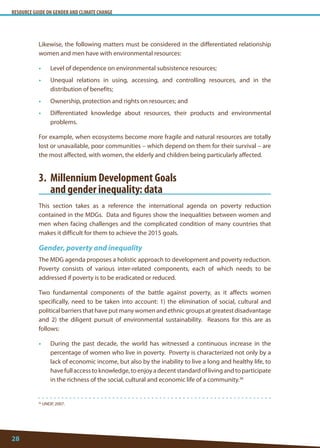 RESOURCE GUIDE ON GENDER AND CLIMATE CHANGE 
28 
36 UNDP, 2007. 
Likewise, the following matters must be considered in the differentiated relationship women and men have with environmental resources: 
• Level of dependence on environmental subsistence resources; 
• Unequal relations in using, accessing, and controlling resources, and in the distribution of benefits; 
• Ownership, protection and rights on resources; and 
• Differentiated knowledge about resources, their products and environmental problems. 
For example, when ecosystems become more fragile and natural resources are totally lost or unavailable, poor communities – which depend on them for their survival – are the most affected, with women, the elderly and children being particularly affected. 
3. Millennium Development Goals 
and gender inequality: data 
This section takes as a reference the international agenda on poverty reduction contained in the MDGs. Data and figures show the inequalities between women and men when facing challenges and the complicated condition of many countries that makes it difficult for them to achieve the 2015 goals. 
Gender, poverty and inequality 
The MDG agenda proposes a holistic approach to development and poverty reduction. Poverty consists of various inter-related components, each of which needs to be addressed if poverty is to be eradicated or reduced. 
Two fundamental components of the battle against poverty, as it affects women specifically, need to be taken into account: 1) the elimination of social, cultural and political barriers that have put many women and ethnic groups at greatest disadvantage and 2) the diligent pursuit of environmental sustainability. Reasons for this are as follows: 
• During the past decade, the world has witnessed a continuous increase in the percentage of women who live in poverty. Poverty is characterized not only by a lack of economic income, but also by the inability to live a long and healthy life, to have full access to knowledge, to enjoy a decent standard of living and to participate in the richness of the social, cultural and economic life of a community.36  