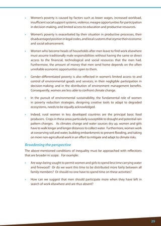 29 
• Women’s poverty is caused by factors such as lower wages, increased workload, insufficient social support systems, violence, meagre opportunities for participation in decision-making, and limited access to education and productive resources. 
• Women’s poverty is exacerbated by their situation in productive processes, their disadvantaged position in legal codes, and local customs that stymie their economic and social advancement. 
• Women who become heads of households after men leave to find work elsewhere must assume traditionally male responsibilities without having the same or direct access to the financial, technological and social resources that the men had. Furthermore, the amount of money that men send home depends on the often unreliable economic opportunities open to them. 
• Gender-differentiated poverty is also reflected in women’s limited access to and control of environmental goods and services; in their negligible participation in decision-making; and in the distribution of environment management benefits. Consequently, women are less able to confront climate change. 
• In the pursuit of environmental sustainability, the fundamental role of women in poverty reduction strategies, designing creative tools to adapt to degraded ecosystems, needs to be equally acknowledged. 
• Indeed, rural women in less developed countries are the principal basic food producers. Crops in these areas particularly susceptible to drought and potential rain pattern changes. As climates change and water sources dry up, women and girls have to walk longer and longer distances to collect water. Furthermore, women work at conserving soil and water, building embankments to prevent flooding, and taking on more non-agricultural work in an effort to mitigate and adapt to climate risks. 
Broadening the perspective 
The above-mentioned conditions of inequality must be approached with reflections that are broader in scope. For example: 
• Are ways being sought to permit women and girls to spend less time carrying water and firewood? Or do we want this time to be distributed more fairly between all family members? Or should no one have to spend time on these activities? 
• How can we suggest that men should participate more when they have left in search of work elsewhere and are thus absent?  