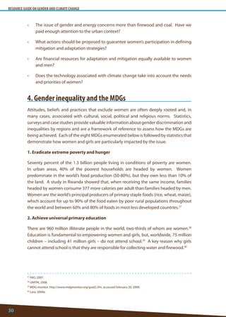 RESOURCE GUIDE ON GENDER AND CLIMATE CHANGE 
30 
37 FAO, 2007. 
38 UNFPA, 2008. 
39 MDG monitor, http://www.mdgmonitor.org/goal2.cfm, accessed February 20, 2009. 
40 Lara, 2004a. 
• The issue of gender and energy concerns more than firewood and coal. Have we paid enough attention to the urban context? 
• What actions should be proposed to guarantee women’s participation in defining mitigation and adaptation strategies? 
• Are financial resources for adaptation and mitigation equally available to women and men? 
• Does the technology associated with climate change take into account the needs and priorities of women? 
4. Gender inequality and the MDGs 
Attitudes, beliefs and practices that exclude women are often deeply rooted and, in many cases, associated with cultural, social, political and religious norms. Statistics, surveys and case studies provide valuable information about gender discrimination and inequalities by regions and are a framework of reference to assess how the MDGs are being achieved. Each of the eight MDGs enumerated below is followed by statistics that demonstrate how women and girls are particularly impacted by the issue. 
1. Eradicate extreme poverty and hunger 
Seventy percent of the 1.3 billion people living in conditions of poverty are women. In urban areas, 40% of the poorest households are headed by women. Women predominate in the world’s food production (50-80%), but they own less than 10% of the land. A study in Rwanda showed that, when receiving the same income, families headed by women consume 377 more calories per adult than families headed by men. Women are the world’s principal producers of primary staple foods (rice, wheat, maize), which account for up to 90% of the food eaten by poor rural populations throughout the world and between 60% and 80% of foods in most less developed countries.37 
2. Achieve universal primary education 
There are 960 million illiterate people in the world, two-thirds of whom are women.38 Education is fundamental to empowering women and girls, but, worldwide, 75 million children – including 41 million girls – do not attend school.39 A key reason why girls cannot attend school is that they are responsible for collecting water and firewood.40  