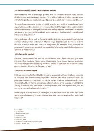 31 
41 Lara, 2004b. 
42 Aguilar, 2004a. 
43 UNDP/SEMARNAT, 2006. 
44 Rowshan, 1992. 
45 Malchinkhuu, 2001. 
46 Bonetti et al., 2004. 
47 Pan-American Heatlh Health Organization, 2005. 
48 Boender  Thaxton, 2004. 
3. Promote gender equality and empower women 
Women receive 70% of the wages paid to men for the same type of work, both in developed and less developed countries.41 In the latter, at least 50 million women work in the fishing industry, mostly in low paid jobs and unsatisfactory working conditions.42 
Women’s fewer economic resources, social benefits, and political power lessen their capacity to respond in situations of environmental risk. Other aggravating factors are the scant dissemination of emergency information among women, and the fact that many women and girls can neither read nor write, a situation that is worse in monolingual indigenous populations.43 
Extreme climate effects, such as floods, landslides and storms, cause death and injuries and may affect women and men in different ways, depending on the means at their disposal to ensure their own safety. In Bangladesh, for example, restrictions placed on women’s movements hamper their access to shelter or to medical attention when cyclones or floods strike.44 
4. Reduce child mortality 
Extreme climate conditions such as out-of-season rains, floods and droughts may increase infant mortality. Water-borne diseases and those caused by poor sanitation (such as diarrhoea) and respiratory infections related to pollution, are the main causes of mortality in children under five years of age.45 
5. Improve maternal health 
In Nepal, women suffer from bladder problems associated with carrying large amounts of firewood after they become pregnant.46 Women who have had more access to education have more possibilities to practise birth control and to better care for their children’s health. In Bolivia, for example, infant mortality is 113 babies per 1,000 births among women with no education, 88 among women with primary education, and 30 among women with advanced education.47 
Miscarriage in Uttarachal, India, is 30% higher than the national average and is associated with the very heavy weights women in that rural zone have to carry to collect water and firewood.48  