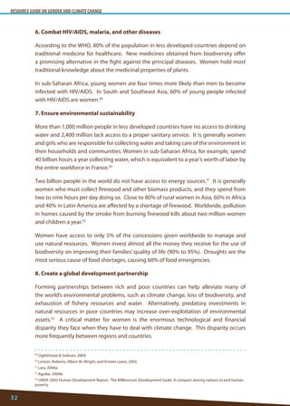 RESOURCE GUIDE ON GENDER AND CLIMATE CHANGE 
32 
49 Oglethorpe  Gelman, 2004. 
50 Lenton, Roberto, Albert M. Wright, and Kristen Lewis, 2005. 
51 Lara, 2004a. 
52 Aguilar, 2004b. 
53 UNDP, 2003 Human Development Report. The Millennium Development Goals: A compact among nations to end human poverty. 
6. Combat HIV/AIDS, malaria, and other diseases 
According to the WHO, 80% of the population in less developed countries depend on traditional medicine for healthcare. New medicines obtained from biodiversity offer a promising alternative in the fight against the principal diseases. Women hold most traditional knowledge about the medicinal properties of plants. 
In sub-Saharan Africa, young women are four times more likely than men to become infected with HIV/AIDS. In South and Southeast Asia, 60% of young people infected with HIV/AIDS are women.49 
7. Ensure environmental sustainability 
More than 1,000 million people in less developed countries have no access to drinking water and 2,400 million lack access to a proper sanitary service. It is generally women and girls who are responsible for collecting water and taking care of the environment in their households and communities. Women in sub-Saharan Africa, for example, spend 40 billion hours a year collecting water, which is equivalent to a year’s worth of labor by the entire workforce in France.50 
Two billion people in the world do not have access to energy sources.51 It is generally women who must collect firewood and other biomass products, and they spend from two to nine hours per day doing so. Close to 80% of rural women in Asia, 60% in Africa and 40% in Latin America are affected by a shortage of firewood. Worldwide, pollution in homes caused by the smoke from burning firewood kills about two million women and children a year.52 
Women have access to only 5% of the concessions given worldwide to manage and use natural resources. Women invest almost all the money they receive for the use of biodiversity on improving their families’ quality of life (90% to 95%). Droughts are the most serious cause of food shortages, causing 60% of food emergencies. 
8. Create a global development partnership 
Forming partnerships between rich and poor countries can help alleviate many of the world’s environmental problems, such as climate change, loss of biodiversity, and exhaustion of fishery resources and water. Alternatively, predatory investments in natural resources in poor countries may increase over-exploitation of environmental assets.53 A critical matter for women is the enormous technological and financial disparity they face when they have to deal with climate change. This disparity occurs more frequently between regions and countries.  