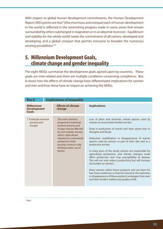 33 
54 Ibid. 
With respect to global human development commitments, the Human Development Report 2003 points out that “[t]he enormous and unequal reach of human development in the world is reflected in the astonishing progress made in some zones that remain surrounded by others submerged in stagnation or in an abysmal recession. Equilibrium and stability for the whole world needs the commitment of all nations, developed and developing, and a global compact that permits everyone to broaden the numerous existing possibilities.”54 
5. Millennium Development Goals, 
climate change and gender inequality 
The eight MDGs summarize the development goals agreed upon by countries. These goals are inter-related and there are multiple conditions concerning compliance. Box 8 shows how the effects of climate change have differentiated implications for women and men and how these have an impact on achieving the MDGs. 
Box 8 
Millennium 
Development Goals 
Effects of climate change 
1. Eradicate extreme poverty and hunger 
The main solutions proposed to eradicate extreme poverty and hunger may be affected by and impede, among others: Agricultural subsistence; commercial production; food security; access to safe drinking water; use of forests. 
Loss of plant and domestic animal species used by women to ensure their families are fed. 
Drop in production of cereals and basic grains due to droughts and floods. 
Reduction, mobilization or disappearance of marine species used by women as part of their diet and as a productive activity. 
In many parts of the world, women are responsible for agricultural production, and climate changes could affect production and crop susceptibility to disease. This will not only reduce productivity but will increase the burden on women. 
Many women collect forest products and use them for fuel, food, medicines or food for livestock; the reduction or disappearance of these products endangers their own and their families’ welfare and quality of life. 
Implications of inequality 
Implications  