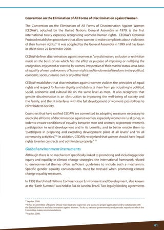 41 
57 Aguilar, 2008. 
58 It has a Committee of Experts whose main task is to supervise and assess its proper application and to collaborate with the States Parties to end discrimination against women. To do so, national governments send periodic reports on which the Committee makes recommendations. 
59 Aguilar, 2008. 
Convention on the Elimination of All Forms of Discrimination against Women 
The Convention on the Elimination of All Forms of Discrimination Against Women (CEDAW), adopted by the United Nations General Assembly in 1979, is the first international treaty expressly recognizing women’s human rights. CEDAW’s Optional Protocol establishes procedures that allow women to make complaints about violations of their human rights;57 it was adopted by the General Assembly in 1999 and has been in effect since 22 December 2000. 
CEDAW defines discrimination against women as “any distinction, exclusion or restriction made on the basis of sex which has the effect or purpose of impairing or nullifying the recognition, enjoyment or exercise by women, irrespective of their marital status, on a basis of equality of men and women, of human rights and fundamental freedoms in the political, economic, social, cultural, civil or any other field.” 
CEDAW establishes that discrimination against women violates the principles of equal rights and respect for human dignity and obstructs them from participating in political, social, economic and cultural life on the same level as men. It also recognizes that gender discrimination is an obstruction to improving the well-being of society and the family, and that it interferes with the full development of women’s possibilities to contribute to society. 
Countries that have ratified CEDAW are committed to adopting measures necessary to eradicate all forms of discrimination against women, especially women in rural zones, in order to ensure conditions of equality between men and women; to promote women’s participation in rural development and in its benefits; and to better enable them to “participate in preparing and executing development plans at all levels” and “in all community activities.”58 In addition, CEDAW recognized that women should have “equal rights to enter contracts and administer property.” 59 
Global environment instruments 
Although there is no mechanism specifically linked to promoting and including gender equity and equality in climate change strategies, the international framework related to environmental themes offers sufficient guidelines to include such a mechanism. Specific gender equality considerations must be stressed when promoting climate change equality measures. 
In 1992 the United Nations Conference on Environment and Development, also known as the “Earth Summit,” was held in Rio de Janeiro, Brazil. Two legally binding agreements 
 