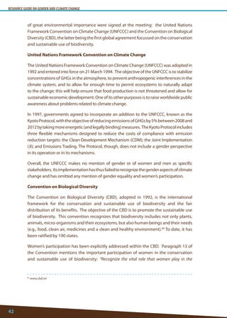 RESOURCE GUIDE ON GENDER AND CLIMATE CHANGE 
42 
60 www.cbd.int 
of great environmental importance were signed at the meeting: the United Nations Framework Convention on Climate Change (UNFCCC) and the Convention on Biological Diversity (CBD), the latter being the first global agreement focussed on the conservation and sustainable use of biodiversity. 
United Nations Framework Convention on Climate Change 
The United Nations Framework Convention on Climate Change (UNFCCC) was adopted in 1992 and entered into force on 21 March 1994. The objective of the UNFCCC is to stabilize concentrations of GHGs in the atmosphere, to prevent anthropogenic interferences in the climate system, and to allow for enough time to permit ecosystems to naturally adapt to the change; this will help ensure that food production is not threatened and allow for sustainable economic development. One of its other purposes is to raise worldwide public awareness about problems related to climate change. 
In 1997, governments agreed to incorporate an addition to the UNFCCC, known as the Kyoto Protocol, with the objective of reducing emissions of GHGs by 5% between 2008 and 2012 by taking more energetic (and legally binding) measures. The Kyoto Protocol includes three flexible mechanisms designed to reduce the costs of compliance with emission reduction targets: the Clean Development Mechanism (CDM); the Joint Implementation (JI); and Emissions Trading. The Protocol, though, does not include a gender perspective in its operation or in its mechanisms. 
Overall, the UNFCCC makes no mention of gender or of women and men as specific stakeholders. Its implementation has thus failed to recognize the gender aspects of climate change and has omitted any mention of gender equality and women’s participation. 
Convention on Biological Diversity 
The Convention on Biological Diversity (CBD), adopted in 1992, is the international framework for the conservation and sustainable use of biodiversity and the fair distribution of its benefits. The objective of the CBD is to promote the sustainable use of biodiversity. This convention recognizes that biodiversity includes not only plants, animals, micro-organisms and their ecosystems, but also human beings and their needs (e.g., food, clean air, medicines and a clean and healthy environment).60 To date, it has been ratified by 190 states. 
Women’s participation has been explicitly addressed within the CBD. Paragraph 13 of the Convention mentions the important participation of women in the conservation and sustainable use of biodiversity: “Recognize the vital role that women play in the  