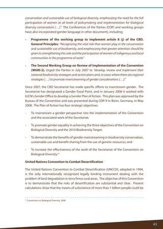43 
61 Convention on Biological Diversity, 2008. 
conservation and sustainable use of biological diversity, emphasizing the need for the full participation of women at all levels of policymaking and implementation for biological diversity conservation […].” The Conferences of the Parties (COP) and working groups have also incorporated gender language in other documents, including: 
• Programme of the working group to implement article 8 (j) of the CBD. General Principles: “Recognizing the vital role that women play in the conservation and sustainable use of biodiversity, and emphasizing that greater attention should be given to strengthening this role and the participation of women of indigenous and local communities in the programme of work.” 
• The Second Working Group on Review of Implementation of the Convention (WGRI-2). Urged the Parties in July 2007 to “develop, review and implement their national biodiversity strategies and action plans and, in cases where there are regional strategies […] to promote mainstreaming of gender considerations […].” 
Since 2007, the CBD Secretariat has made specific efforts to mainstream gender. The Secretariat has designated a Gender Focal Point, and in January 2008 it worked with IUCN’s Gender Office to develop a Gender Plan of Action. This plan was approved by the Bureau of the Convention and was presented during COP-9 in Bonn, Germany, in May 2008. The Plan of Action has four strategic objectives: 
• To mainstream a gender perspective into the implementation of the Convention and the associated work of the Secretariat; 
• To promote gender equality in achieving the three objectives of the Convention on Biological Diversity and the 2010 Biodiversity Target; 
• To demonstrate the benefits of gender mainstreaming in biodiversity conservation, sustainable use and benefit sharing from the use of genetic resources; and 
• To increase the effectiveness of the work of the Secretariat of the Convention on Biological Diversity.61 
United Nations Convention to Combat Desertification 
The United Nations Convention to Combat Desertification (UNCCD), adopted in 1994, is the only internationally recognized legally binding instrument dealing with the problem of land degradation in terra firma rural areas. The objective of this Convention is to demonstrate that the risks of desertification are substantial and clear. Present calculations show that the means of subsistence of more than 1 billion people could be  