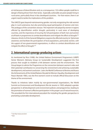 RESOURCE GUIDE ON GENDER AND CLIMATE CHANGE 
44 
62 See http://www.unccd.int/ 
63 Ibid 
at risk because of desertification and, as a consequence, 135 million people could be in danger of being driven from their lands. Especially vulnerable are poor people living in rural zones, particularly those in less developed countries. For that reason, there is an urgent need to tackle the implications of this problem. 
The UNCCD goes beyond mainstreaming gender, not only recognizing the role women play in rural sustenance, but also promoting equal participation of women and men. The prologue of the convention stresses “the important role played by women in regions affected by desertification and/or drought, particularly in rural areas of developing countries, and the importance of ensuring the full participation of both men and women at all levels in programmes to combat desertification and mitigate the effects of drought.”62 Likewise, Article 4 of the General Obligations requires the affected country to “[p]romote awareness and facilitate the participation of local populations, particularly women, with the support of non-governmental organizations, in efforts to combat desertification and mitigate the effects of drought.” 63 
2. International synergy-producing actions 
As mentioned by Rico (1998), the United Nations Environment Programme’s (UNEP) Senior Women’s Advisory Group on Sustainable Development suggested the first process that sought to establish a link between women and the environment. The Group began to advise the Programme on the connection between women’s roles and their potential contribution to conserving the environment and achieving sustainable development, and women’s exclusion. Later, the World Conference to Review and Assess the Achievements of the United Nations Decade for Women: Equality, Development and Peace (Nairobi 1985), was the first women’s event to include official discussion on the theme of the environment. 
Thanks to initiatives taken mainly by non-governmental organizations, the World Summit on Environment and Development (Rio de Janeiro in 1992) adopted a gender perspective in all development and environment policies and programmes, leading to the promotion of women’s effective participation in the proper use of natural resources. This provided the first international precedent for including the gender perspective in promoting sustainable development.  