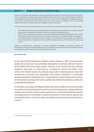 45 
64 see http://www.csdwand.net/ 
At the Fourth World Conference on Women, held in Beijing in 1995, the link between gender, the environment and sustainable development was clearly defined. Chapter K of the Platform for Action makes specific reference to the environment with strategic objectives and action as central themes, including the poverty that affects many women; the need for women to participate vigorously in making decisions about the environment at all levels; and integration of the gender perspective in sustainable development policies and programmes. This perspective was later apparent in a number of international meetings that further explored the relationship between gender and sustainable development. 
In the follow-up meeting to the Beijing Platform for Action (2005), the General Assembly stressed the need “to actively involve women in environmental decision-making at all levels; integrate their concerns and the gender perspective in sustainable development policies and programmes and consolidate or establish mechanisms at the national, regional, and international levels to assess the impact of development and environmental policies on women.”64 
BOX 10 
Agenda 21 describes action priorities to achieve sustainable development “from now and into the twenty-first century.” While there is mention of women throughout the 40 sectorial and inter-sectorial chapters, chapter 24 is specifically dedicated to considering women. It focuses on the crucial role they play in changing the present consumption and production model and stresses that, if the Summit’s resolutions are to be successfully implemented, they will need to play a part in politico-economic decisions. 
At the same time, there are proposed actions to end present discrimination against women. These include: 
• The implementation of measures that strengthen and stimulate women’s institutions, non-governmental organizations and groups that provide training on using and managing resources. 
• The promotion of a reduction of women’s very heavy workload by establishing child care centres, evenly dividing household tasks between men and women and using environmentally healthy technologies. 
• The implementation of programmes that establish and strengthen preventive health and health care services directed and managed by women and that include safe, cheap and voluntary family planning services. 
Agenda 21 recognizes the importance of women’s traditional knowledge and practices, stresses the contributions women have made to biodiversity conservation (Section 24.8 (a)) and asks that specific measures be adopted to transform objectives into strategies (Section 24.2(f)). 
Source: Rico, N. 1998 
Gender at the Earth Summit (Rio, 1992)  