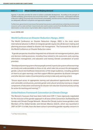 RESOURCE GUIDE ON GENDER AND CLIMATE CHANGE 
46 
65 see http://www.unisdr.org 
World Conference on Disaster Reduction (Hyogo, 2005) 
The World Conference on Disaster Reduction (Hyogo, 2005) is the most recent international advance in efforts to integrate gender equity into all decision-making and planning processes related to disaster risk management. The Framework for Action of the World Conference on Disaster Reduction states: 
“A gender perspective should be integrated into all disaster risk management policies, plans and decision-making processes, including those related to risk assessment, early warning, information management, and education and training (Gender consideration of action priorities). 
“Develop early warning systems that are people centred, in particular systems whose warnings are timely and understandable to those at risk, which take into account the demographic, gender, cultural and livelihood characteristics of the target audiences, including guidance on how to act upon warnings, and that support effective operations by disaster managers and other decision makers (Essential priority activity to take early warning action). 
“Ensure equal access to appropriate training and educational opportunities for women and vulnerable constituencies, promote gender and cultural sensitivity training as integral components of education and training for disaster risk reduction (Essential priority activity for action for teaching and training).” 65 
United Nations Framework Convention on Climate Change 
The Women’s Caucuses that have been held since COP-11 have vigorously negotiated for the inclusion of the gender approach in all areas of the Convention, facilitated by the Gender and Climate Change Network - Women for Climate Justice (www.gendercc.net). Members of the Global Gender and Climate Alliance (GGCA), which was launched in 2007 at COP-13 in Bali, have also been active in promoting gender equality concerns in 
BOX 11 
Agenda 21 describes priorities for action to achieve sustainable development. According to the precepts of CEDAW and Beijing, governments must ensure that women – especially in rural zones – participate at all levels of decision-making concerned with environmental sustainability, and that women’s interests and perspectives are adequately reflected in all policies and approaches adopted. 
Furthermore, governments must ensure that women have access to and control over certain key environmental resources such as water and land. Governments also need to protect women from the effects of environmental deterioration so that women may be better able to improve their environment. 
Source: UNIFEM, 2005 
What CEDAW and Beijing demand  