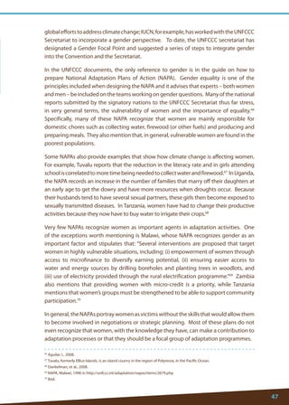 47 
66 Aguilar, L. 2008. 
67 Tuvalu, formerly Ellice Islands, is an island counry in the region of Polynesia, in the Pacific Ocean. 
68 Dankelman, et al., 2008. 
69 NAPA, Malawi, 1996 in http://unfccc.int/adaptation/napas/items/2679.php 
70 Ibid. 
global efforts to address climate change; IUCN, for example, has worked with the UNFCCC Secretariat to incorporate a gender perspective. To date, the UNFCCC secretariat has designated a Gender Focal Point and suggested a series of steps to integrate gender into the Convention and the Secretariat. 
In the UNFCCC documents, the only reference to gender is in the guide on how to prepare National Adaptation Plans of Action (NAPA). Gender equality is one of the principles included when designing the NAPA and it advises that experts – both women and men – be included on the teams working on gender questions. Many of the national reports submitted by the signatory nations to the UNFCCC Secretariat thus far stress, in very general terms, the vulnerability of women and the importance of equality.66 Specifically, many of these NAPA recognize that women are mainly responsible for domestic chores such as collecting water, firewood (or other fuels) and producing and preparing meals. They also mention that, in general, vulnerable women are found in the poorest populations. 
Some NAPAs also provide examples that show how climate change is affecting women. For example, Tuvalu reports that the reduction in the literacy rate and in girls attending school is correlated to more time being needed to collect water and firewood.67 In Uganda, the NAPA records an increase in the number of families that marry off their daughters at an early age to get the dowry and have more resources when droughts occur. Because their husbands tend to have several sexual partners, these girls then become exposed to sexually transmitted diseases. In Tanzania, women have had to change their productive activities because they now have to buy water to irrigate their crops.68 
Very few NAPAs recognize women as important agents in adaptation activities. One of the exceptions worth mentioning is Malawi, whose NAPA recognizes gender as an important factor and stipulates that: “Several interventions are proposed that target women in highly vulnerable situations, including: (i) empowerment of women through access to microfinance to diversify earning potential, (ii) ensuring easier access to water and energy sources by drilling boreholes and planting trees in woodlots, and (iii) use of electricity provided through the rural electrification programme.”69 Zambia also mentions that providing women with micro-credit is a priority, while Tanzania mentions that women’s groups must be strengthened to be able to support community participation.70 
In general, the NAPAs portray women as victims without the skills that would allow them to become involved in negotiations or strategic planning. Most of these plans do not even recognize that women, with the knowledge they have, can make a contribution to adaptation processes or that they should be a focal group of adaptation programmes. 
 