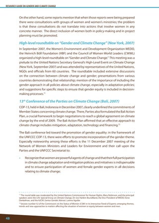 RESOURCE GUIDE ON GENDER AND CLIMATE CHANGE 
48 
71 The round table was moderated by the United Nations Commissioner for Human Rights, Mary Robinson, and the principal speakers were the U.N. Special Envoy on Climate Change, Dr. Gro Harlem Brundtland, the Vice-President of WEDO, Irene Dankelman, and the IUCN’s Senior Gender Adviser, Lorena Aguilar. 
72 Session number 52 of the Commission on the Status of Women (CSW) in its Interactive Panel of Experts: emerging themes, trends and new approaches to matters affecting the situation of women or equity between women and men. 
On the other hand, some reports mention that when those reports were being prepared there were consultations with groups of women and women’s ministries; the problem is that these consultations do not translate into actions that involve women in any concrete manner. The direct inclusion of women both in policy-making and in project planning must be promoted. 
High-level roundtable on “Gender and Climate Change” (New York, 2007) 
In September 2007, the Women’s Environment and Development Organization WEDO, the Heinrich Böll Foundation (HBF) and the Council of Women World Leaders (CWWL) organized a high-level roundtable on “Gender and Climate Change.” This meeting was a prelude to the United Nations Secretary General’s High-Level Event on Climate Change (New York, September 2007) and was attended by representatives of the United Nations, NGOs and officials from 60 countries. The roundtable included extensive discussions on the connection between climate change and gender; presentations from various countries demonstrating that relationship; mention of the importance of including the gender approach in all policies about climate change, especially in adaptation policies; and suggestions for specific steps to ensure that gender equity is included in decision- making processes.71 
13th Conference of the Parties on Climate Change (Bali, 2007) 
COP-13, held in Bali, Indonesia in December 2007, clearly underlined the commitments of Member States concerning climate change. There, Parties also formulated the Bali Action Plan, a crucial framework to begin negotiations to reach a global agreement on climate change by the end of 2009. The Bali Action Plan affirmed that an effective approach to climate change includes mitigation, adaptation, technology and financing.72 
The Bali conference led toward the promotion of gender equality: in the framework of the UNFCCC COP-13, there were efforts to promote incorporation of the gender theme. Especially noteworthy among these efforts is the 11 December 2007 meeting of the Network of Women Ministers and Leaders for Environment and their call upon the Parties and the UNFCCC Secretariat to: 
• Recognize that women are powerful agents of change and that their full participation in climate change adaptation and mitigation policies and initiatives is indispensable and to ensure participation of women and female gender experts in all decisions relating to climate change;  