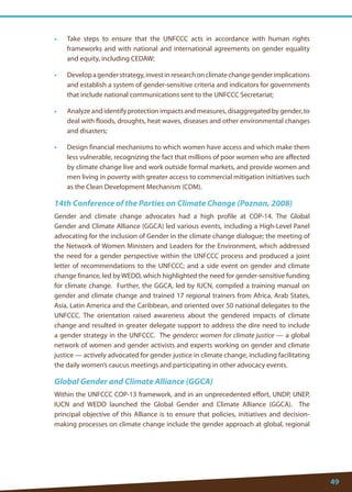 49 
• Take steps to ensure that the UNFCCC acts in accordance with human rights frameworks and with national and international agreements on gender equality and equity, including CEDAW; 
• Develop a gender strategy, invest in research on climate change gender implications and establish a system of gender-sensitive criteria and indicators for governments that include national communications sent to the UNFCCC Secretariat; 
• Analyze and identify protection impacts and measures, disaggregated by gender, to deal with floods, droughts, heat waves, diseases and other environmental changes and disasters; 
• Design financial mechanisms to which women have access and which make them less vulnerable, recognizing the fact that millions of poor women who are affected by climate change live and work outside formal markets, and provide women and men living in poverty with greater access to commercial mitigation initiatives such as the Clean Development Mechanism (CDM). 
14th Conference of the Parties on Climate Change (Poznan, 2008) 
Gender and climate change advocates had a high profile at COP-14. The Global Gender and Climate Alliance (GGCA) led various events, including a High-Level Panel advocating for the inclusion of Gender in the climate change dialogue; the meeting of the Network of Women Ministers and Leaders for the Environment, which addressed the need for a gender perspective within the UNFCCC process and produced a joint letter of recommendations to the UNFCCC; and a side event on gender and climate change finance, led by WEDO, which highlighted the need for gender-sensitive funding for climate change. Further, the GGCA, led by IUCN, compiled a training manual on gender and climate change and trained 17 regional trainers from Africa, Arab States, Asia, Latin America and the Caribbean, and oriented over 50 national delegates to the UNFCCC. The orientation raised awareness about the gendered impacts of climate change and resulted in greater delegate support to address the dire need to include a gender strategy in the UNFCCC. The gendercc women for climate justice — a global network of women and gender activists and experts working on gender and climate justice — actively advocated for gender justice in climate change, including facilitating the daily women’s caucus meetings and participating in other advocacy events. 
Global Gender and Climate Alliance (GGCA) 
Within the UNFCCC COP-13 framework, and in an unprecedented effort, UNDP, UNEP, IUCN and WEDO launched the Global Gender and Climate Alliance (GGCA). The principal objective of this Alliance is to ensure that policies, initiatives and decision- making processes on climate change include the gender approach at global, regional  