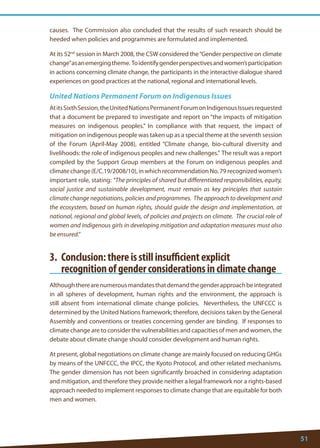 51 
causes. The Commission also concluded that the results of such research should be heeded when policies and programmes are formulated and implemented. 
At its 52nd session in March 2008, the CSW considered the “Gender perspective on climate change” as an emerging theme. To identify gender perspectives and women’s participation in actions concerning climate change, the participants in the interactive dialogue shared experiences on good practices at the national, regional and international levels. 
United Nations Permanent Forum on Indigenous Issues 
At its Sixth Session, the United Nations Permanent Forum on Indigenous Issues requested that a document be prepared to investigate and report on “the impacts of mitigation measures on indigenous peoples.” In compliance with that request, the impact of mitigation on indigenous people was taken up as a special theme at the seventh session of the Forum (April-May 2008), entitled “Climate change, bio-cultural diversity and livelihoods: the role of indigenous peoples and new challenges.” The result was a report compiled by the Support Group members at the Forum on indigenous peoples and climate change (E/C.19/2008/10), in which recommendation No. 79 recognized women’s important role, stating: “The principles of shared but differentiated responsibilities, equity, social justice and sustainable development, must remain as key principles that sustain climate change negotiations, policies and programmes. The approach to development and the ecosystem, based on human rights, should guide the design and implementation, at national, regional and global levels, of policies and projects on climate. The crucial role of women and indigenous girls in developing mitigation and adaptation measures must also be ensured.” 
3. Conclusion: there is still insufficient explicit 
recognition of gender considerations in climate change 
Although there are numerous mandates that demand the gender approach be integrated in all spheres of development, human rights and the environment, the approach is still absent from international climate change policies. Nevertheless, the UNFCCC is determined by the United Nations framework; therefore, decisions taken by the General Assembly and conventions or treaties concerning gender are binding. If responses to climate change are to consider the vulnerabilities and capacities of men and women, the debate about climate change should consider development and human rights. 
At present, global negotiations on climate change are mainly focused on reducing GHGs by means of the UNFCCC, the IPCC, the Kyoto Protocol, and other related mechanisms. The gender dimension has not been significantly broached in considering adaptation and mitigation, and therefore they provide neither a legal framework nor a rights-based approach needed to implement responses to climate change that are equitable for both men and women.  