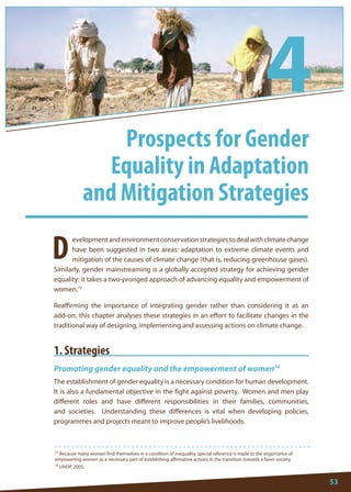 53 
73 Because many women find themselves in a condition of inequality, special reference is made to the importance of empowering women as a necessary part of establishing affirmative actions in the transition towards a fairer society. 
74 UNDP, 2005. 
D 
evelopment and environment conservation strategies to deal with climate change have been suggested in two areas: adaptation to extreme climate events and mitigation of the causes of climate change (that is, reducing greenhouse gases). Similarly, gender mainstreaming is a globally accepted strategy for achieving gender equality: it takes a two-pronged approach of advancing equality and empowerment of women.73 
Reaffirming the importance of integrating gender rather than considering it as an add-on, this chapter analyses these strategies in an effort to facilitate changes in the traditional way of designing, implementing and assessing actions on climate change. 
1. Strategies 
Promoting gender equality and the empowerment of women74 
The establishment of gender equality is a necessary condition for human development. It is also a fundamental objective in the fight against poverty. Women and men play different roles and have different responsibilities in their families, communities, and societies. Understanding these differences is vital when developing policies, programmes and projects meant to improve people’s livelihoods. 
Prospects for Gender 
Equality in Adaptation 
and Mitigation Strategies 
4  