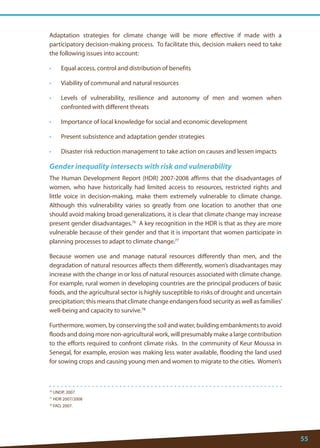 55 
76 UNDP, 2007. 
77 HDR 2007/2008 
78 FAO, 2007. 
Adaptation strategies for climate change will be more effective if made with a participatory decision-making process. To facilitate this, decision makers need to take the following issues into account: 
• Equal access, control and distribution of benefits 
• Viability of communal and natural resources 
• Levels of vulnerability, resilience and autonomy of men and women when confronted with different threats 
• Importance of local knowledge for social and economic development 
• Present subsistence and adaptation gender strategies 
• Disaster risk reduction management to take action on causes and lessen impacts 
Gender inequality intersects with risk and vulnerability 
The Human Development Report (HDR) 2007-2008 affirms that the disadvantages of women, who have historically had limited access to resources, restricted rights and little voice in decision-making, make them extremely vulnerable to climate change. Although this vulnerability varies so greatly from one location to another that one should avoid making broad generalizations, it is clear that climate change may increase present gender disadvantages.76 A key recognition in the HDR is that as they are more vulnerable because of their gender and that it is important that women participate in planning processes to adapt to climate change.77 
Because women use and manage natural resources differently than men, and the degradation of natural resources affects them differently, women’s disadvantages may increase with the change in or loss of natural resources associated with climate change. For example, rural women in developing countries are the principal producers of basic foods, and the agricultural sector is highly susceptible to risks of drought and uncertain precipitation; this means that climate change endangers food security as well as families’ well-being and capacity to survive.78 
Furthermore, women, by conserving the soil and water, building embankments to avoid floods and doing more non-agricultural work, will presumably make a large contribution to the efforts required to confront climate risks. In the community of Keur Moussa in Senegal, for example, erosion was making less water available, flooding the land used for sowing crops and causing young men and women to migrate to the cities. Women’s  