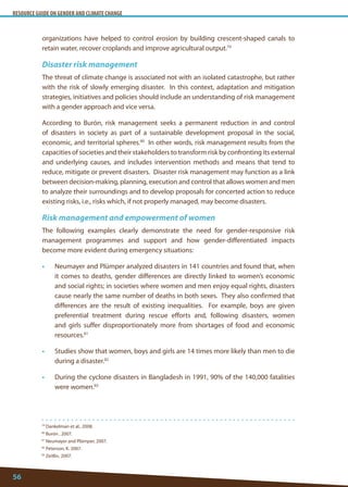 RESOURCE GUIDE ON GENDER AND CLIMATE CHANGE 
56 
79 Dankelman et al., 2008. 
80 Burón , 2007. 
81 Neumayer and Plümper, 2007. 
82 Peterson, K. 2007. 
83 Zeitlin, 2007. 
organizations have helped to control erosion by building crescent-shaped canals to retain water, recover croplands and improve agricultural output.79 
Disaster risk management 
The threat of climate change is associated not with an isolated catastrophe, but rather with the risk of slowly emerging disaster. In this context, adaptation and mitigation strategies, initiatives and policies should include an understanding of risk management with a gender approach and vice versa. 
According to Burón, risk management seeks a permanent reduction in and control of disasters in society as part of a sustainable development proposal in the social, economic, and territorial spheres.80 In other words, risk management results from the capacities of societies and their stakeholders to transform risk by confronting its external and underlying causes, and includes intervention methods and means that tend to reduce, mitigate or prevent disasters. Disaster risk management may function as a link between decision-making, planning, execution and control that allows women and men to analyze their surroundings and to develop proposals for concerted action to reduce existing risks, i.e., risks which, if not properly managed, may become disasters. 
Risk management and empowerment of women 
The following examples clearly demonstrate the need for gender-responsive risk management programmes and support and how gender-differentiated impacts become more evident during emergency situations: 
• Neumayer and Plümper analyzed disasters in 141 countries and found that, when it comes to deaths, gender differences are directly linked to women’s economic and social rights; in societies where women and men enjoy equal rights, disasters cause nearly the same number of deaths in both sexes. They also confirmed that differences are the result of existing inequalities. For example, boys are given preferential treatment during rescue efforts and, following disasters, women and girls suffer disproportionately more from shortages of food and economic resources.81 
• Studies show that women, boys and girls are 14 times more likely than men to die during a disaster.82 
• During the cyclone disasters in Bangladesh in 1991, 90% of the 140,000 fatalities were women.83  