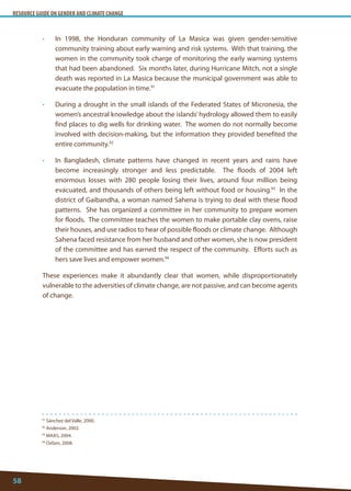 RESOURCE GUIDE ON GENDER AND CLIMATE CHANGE 
58 
91 Sánchez del Valle, 2000. 
92 Anderson, 2002. 
93 MAAS, 2004. 
94 Oxfam, 2008. 
• In 1998, the Honduran community of La Masica was given gender-sensitive community training about early warning and risk systems. With that training, the women in the community took charge of monitoring the early warning systems that had been abandoned. Six months later, during Hurricane Mitch, not a single death was reported in La Masica because the municipal government was able to evacuate the population in time.91 
• During a drought in the small islands of the Federated States of Micronesia, the women’s ancestral knowledge about the islands’ hydrology allowed them to easily find places to dig wells for drinking water. The women do not normally become involved with decision-making, but the information they provided benefited the entire community.92 
• In Bangladesh, climate patterns have changed in recent years and rains have become increasingly stronger and less predictable. The floods of 2004 left enormous losses with 280 people losing their lives, around four million being evacuated, and thousands of others being left without food or housing.93 In the district of Gaibandha, a woman named Sahena is trying to deal with these flood patterns. She has organized a committee in her community to prepare women for floods. The committee teaches the women to make portable clay ovens, raise their houses, and use radios to hear of possible floods or climate change. Although Sahena faced resistance from her husband and other women, she is now president of the committee and has earned the respect of the community. Efforts such as hers save lives and empower women.94 
These experiences make it abundantly clear that women, while disproportionately vulnerable to the adversities of climate change, are not passive, and can become agents of change.  