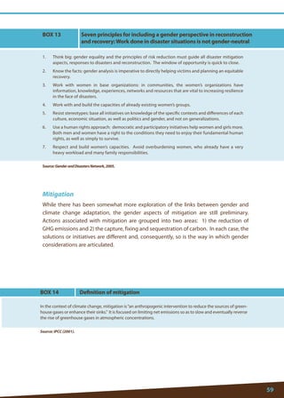 59 
Mitigation 
While there has been somewhat more exploration of the links between gender and climate change adaptation, the gender aspects of mitigation are still preliminary. Actions associated with mitigation are grouped into two areas: 1) the reduction of GHG emissions and 2) the capture, fixing and sequestration of carbon. In each case, the solutions or initiatives are different and, consequently, so is the way in which gender considerations are articulated. 
BOX 13 
1. Think big: gender equality and the principles of risk reduction must guide all disaster mitigation aspects, responses to disasters and reconstruction. The window of opportunity is quick to close. 
2. Know the facts: gender analysis is imperative to directly helping victims and planning an equitable recovery. 
3. Work with women in base organizations: in communities, the women’s organizations have information, knowledge, experiences, networks and resources that are vital to increasing resilience in the face of disasters. 
4. Work with and build the capacities of already existing women’s groups. 
5. Resist stereotypes: base all initiatives on knowledge of the specific contexts and differences of each culture, economic situation, as well as politics and gender, and not on generalizations. 
6. Use a human rights approach: democratic and participatory initiatives help women and girls more. Both men and women have a right to the conditions they need to enjoy their fundamental human rights, as well as simply to survive. 
7. Respect and build women’s capacities. Avoid overburdening women, who already have a very heavy workload and many family responsibilities. 
Source: Gender and Disasters Network, 2005. 
Seven principles for including a gender perspective in reconstruction and recovery: Work done in disaster situations is not gender-neutral 
Source: IPCC (2001). 
BOX 14 
In the context of climate change, mitigation is “an anthropogenic intervention to reduce the sources of greenhouse gases or enhance their sinks.” It is focused on limiting net emissions so as to slow and eventually reverse the rise of greenhouse gases in atmospheric concentrations. 
Definition of mitigation  