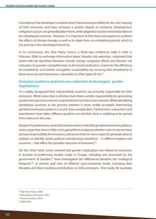RESOURCE GUIDE ON GENDER AND CLIMATE CHANGE 
60 
95 Oslo Policy Forum, 2008. 
96 Wamukonya and Skutsch, 2002. 
97 Johnsson-Latham, 2007. 
98 UNDP, 2007. 
Considering that developed countries bear historical responsibility for the vast majority of GHG emissions and have achieved a greater degree of economic development, mitigation actions are generally taken there, while adaptation actions tend to be taken in less developed countries. However, it is important to link these two aspects to confront the effects of climate change, as well as to relate them to combating poverty, which is the priority in less developed countries. 
In its conclusions, the Oslo Policy Forum, a three-day conference held in Oslo in February 2008 to exchange information about disaster risk reduction, requested that better links be identified between climate change mitigation efforts and disaster risk reduction to provide comprehensive multi-hazard protection; maximise the efficiency of investments; and further strengthen sustainability by ensuring that investments in these areas are not themselves vulnerable to other types of risk.95 
Emissions patterns and emission reduction technologies: gender implications 
It is widely recognized that industrialized countries are primarily responsible for GHG emissions. What is less clear is whether men share a similar responsibility for generating greater emissions than women, and whether or not this is even relevant. While identifying developed countries as the primary emitters is more widely accepted, determining gendered emissions patterns is much more complicated. Furthermore, researchers and practitioners have taken different positions on whether there is anything to be gained from a focus on this area. 
Despite the preliminary work that has been done to identify gendered emission patterns, some argue that there is little to be gained from analyzing whether men or women bear primary responsibility for emissions, and assert that it is more urgent to generate diverse analyses to identify social, political and planning conditions – in different regions and countries – that affect the possible reduction of emissions.96 
On the other hand, some contend that gender implications are related to emissions. A number of preliminary studies made in Europe, including one promoted by the government of Sweden,97 have investigated the differences between the “ecological footprint”98 of women and men of different socio-economic levels, including their lifestyles and their resulting contributions to GHG emissions. One study, for example,  