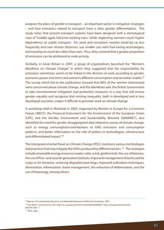 61 
99 Women’s Environmental Network and National Federation of Women’s Institutes, 2007. 
100 See WECF: www.wecf.eu LIFE: http://ec.europa.eu/environment/life/GENANET: http://ww.genanet.de/index. php?id=2L=1 
101 IPPC, 2007. 
analyses the place of gender in transport – an important sector in mitigation strategies – and how emissions related to transport have a clear gender differentiation. The study notes that present transport systems have been designed with a stereotypical view of “middle-aged, full-time working men,” while neglecting women’s much higher dependency on public transport. For work and recreation, women travel by car less frequently and over shorter distances, use smaller cars with fuel-saving technologies, and travel by air much less often than men. Thus, they contend that a greater proportion of emissions can be attributed to male activity. 
Similarly, in Great Britain in 2007, a group of organizations launched the “Women’s Manifesto on Climate Change” in which they suggested that the responsibility for emissions sometimes seems to be linked to the division of work according to gender, economic power and men’s and women’s different consumption and recreation habits.99 The survey which led to the publication showed that 80% of the women interviewed were concerned about climate change, and the Manifesto asks the British Government to take environmental mitigation and protection measures in a way that will ensure gender equality and recognize that existing inequality, both in developed and in less developed countries, makes it difficult to promote work on climate change. 
A workshop held in Montreal in 2005, organized by Women in Europe for a Common Future (WECF), the Financial Instrument for the Environment of the European Union (LIFE), and the Gender, Environment and Sustainability Network (GENANET), also identified the need for gender-disaggregated data related to causes of climate change, such as energy consumption/contributions to GHG emissions and consumption patterns, and better information on the role of politics in technologies, infrastructure and differentiated impact.100 
The Intergovernmental Panel on Climate Change (IPCC) mentions various technologies and practices that may mitigate the GHGs produced by different sectors.101 The strategies include renewable energy resources (water, solar, wind, geothermal), the use of biomass, the use of first- and second-generation biofuels, improved management of land used for crops or for livestock, restoring degraded peat bogs, improved cultivation techniques, aforestation, reforestation, forest management, the reduction of deforestation, and the use of bioenergy, among others.  