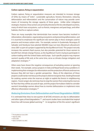 RESOURCE GUIDE ON GENDER AND CLIMATE CHANGE 
62 
102 The Equilibrium Fund, 2007. 
103 Agarwal, 2002. 
104 IUCN, 2007. 
105 Bala et al; Mahli et al, 2002. 
Carbon capture, fixing or sequestration 
Carbon capture, fixing or sequestration measures are intended to increase storage of GHGs by means of “sinks”; sustainable agriculture, forestry (forestation, reducing deforestation and reforestation) and the conservation of nature may provide some means of increasing the storage capacity of these gases. Unlike other mitigation strategies, however, these actions are primarily directed at the less developed countries, many of which have ecosystems, such as forests, mangroves and peat bogs, and other habitats, that fix or capture carbon. 
There are many examples that demonstrate how women have become involved in reforestation, aforestation, regenerating ecosystems and preventing deforestation, and it is essential to emphasize the significant role women play in these strategies used to preserve and increase carbon sinks. For example, women in Guatemala, Nicaragua, El Salvador and Honduras have planted 400,000 maya nut trees (Brosimum aliscastrum) since 2001 as part of a project supported by the Equilibrium Fund. This project not only increases the women’s food sources, but also provides potential for those women to benefit from climate change finance, as the Equilibrium Fund is trying to participate in carbon trading with the United States and Europe. Such specific projects may improve women’s quality of life and, at the same time, serve as climate change mitigation and adaptation strategies.102 
Other cases have shown the negative consequences of excluding women or ignoring their needs. For example, various projects in India and Nepal faced serious problems in implementing their strategies for reforestation and the protection of forests and reserves because they did not have a gender perspective. Many of the objectives of these projects could not be met because the projects did not recognize that, needing firewood for cooking, women enter the reserves at night or exploit the forests in neighbouring regions. Forest rangers do not know how to stop the women from entering the reserves for fear that they will be accused of rape, and the project formulators failed to consider women’s knowledge women about how to monitor deforestation or implement more effective reforestation strategies.103 
Reducing Emissions from Deforestation and Forest Degradation (REDD) 
It is estimated that close to one-quarter of all GHG emissions are due to deforestation and other types of land degradation,104 and recent studies have concluded that tropical forest loss will increase global warming.105 In recognition of the this sector’s significant  