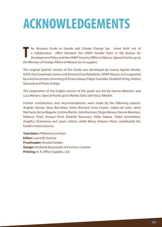 VII 
VII 
he Resource Guide on Gender and Climate Change has come forth out of a collaborative effort between the UNDP Gender Team in the Bureau for Development Policy and the UNDP Country Office in Mexico. Special thanks go to the Ministry of Foreign Affairs of Mexico for its support. 
The original Spanish version of the Guide was developed by Lorena Aguilar Revelo, IUCN, Itzá Castañeda Camey and Verania Chao Rebolledo, UNDP Mexico and supported by a technical team consisting of Ariana Araujo, Édgar González, Elisabeth Kring, Andrea Quesada and Paula Zuñiga. 
The preparation of the English version of the guide was led by Hannie Meesters and Lucy Wanjiru. Special thanks go to Mariko Saito and Stacy Alboher. 
Further contributions and recommendations were made by the following experts: Ángeles Arenas, Neus Bernabeu, Karen Bernard, Anna Coates, Julieta de León, Janet Macharia, Victor Magaña, Cristina Martin, Julia Martínez, Diego Masera, Hannie Meesters, Rebecca Pearl, Arnaud Peral, Elizardo Rannauro, Hilda Salazar, Thalía Santisteban, Angélica Shamerina and Javier Urbina; while Marco Antonio Pérez coordinated the Guide’s review process. 
Translator: Philomena Linehan 
Editor: Lance W. Garmer 
Proofreader: Amalia Paredes 
Design: Kimberly Koserowski of First Kiss Creative 
Printing: A. K. Office Supplies, Ltd. 
T 
ACKNOWLEDGEMENTS  